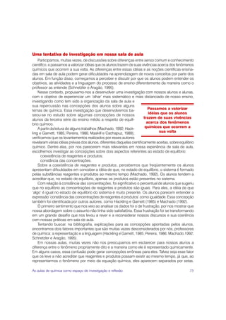 Uma tentativa de investigação em nossa sala de aula
    Participamos, muitas vezes, de discussões sobre diferenças entre senso comum e conhecimento
científico, e passamos a valorizar idéias que os alunos trazem de suas vivências acerca dos fenômenos
químicos que ocorrem a sua volta. As diferenças entre essas idéias e as noções científicas ensina-
das em sala de aula podem gerar dificuldades na aprendizagem de novos conceitos por parte dos
alunos. Em função disso, começamos a perceber e discutir por que os alunos podem entender os
objetivos, as atividades e a linguagem do processo de ensino diferentemente da maneira como o
professor as entende (Schnetzler e Aragão, 1995).
    Nesse contexto, propusemo-nos a desenvolver uma investigação com nossos alunos e alunas,
com o objetivo de experienciar um ‘olhar’ mais sistemático e mais distanciado de nosso ensino,
investigando como tem sido a organização da sala de aula e
sua repercussão nas concepções dos alunos sobre alguns
temas de química. Essa investigação que desenvolvemos ba-                   Passamos a valorizar
seou-se no estudo sobre algumas concepções de nossos                        idéias que os alunos
alunos da terceira série do ensino médio a respeito de equilí-           trazem de suas vivências
brio químico.                                                              acerca dos fenômenos
    A partir da leitura de alguns trabalhos (Machado, 1992; Hack-         químicos que ocorrem a
ling e Garnett, 1985; Pereira, 1986; Maskill e Cachapuz, 1989),                   sua volta
verificamos que os levantamentos realizados por esses autores
revelaram várias idéias prévias dos alunos, diferentes daquelas cientificamente aceitas, sobre equilíbrio
químico. Dentre elas, por nos parecerem mais relevantes em nossa experiência de sala de aula,
escolhemos investigar as concepções sobre dois aspectos referentes ao estado de equilíbrio:
      coexistência de reagentes e produtos;
      constância das concentrações.
    Sobre a coexistência de reagentes e produtos, percebemos que freqüentemente os alunos
apresentam dificuldades em conceber a idéia de que, no estado de equilíbrio, o sistema é formado
pelas substâncias reagentes e produtos ao mesmo tempo (Machado, 1992). Os alunos tendem a
acreditar que, no estado de equilíbrio, apenas os produtos estão presentes no sistema.
    Com relação à constância das concentrações, foi significativo o percentual de alunos que sugeriu
que no equilíbrio as concentrações de reagentes e produtos são iguais. Para eles, a idéia de que
‘algo’ é igual no estado de equilíbrio do sistema é muito presente. Os alunos parecem entender a
expressão ‘constância das concentrações de reagentes e produtos’ como igualdade. Essa concepção
também foi identificada por outros autores, como Hackling e Garnett (1985) e Machado (1992).
    O primeiro sentimento que nos veio ao analisar os dados foi o de frustração, por nos mostrar que
nossa abordagem sobre o assunto não tinha sido satisfatória. Essa frustração foi se transformando
em um grande desafio que nos levou a rever e a reconsiderar nossos discursos e sua coerência
com nossas práticas em sala de aula.
    Tentando buscar, na bibliografia, explicações para as concepções apontadas pelos alunos,
encontramos dois fatores importantes que são muitas vezes desconsiderados por nós, professores
de química: a representação e a linguagem (Hackling e Garnett, 1985; Pereira, 1986; Machado,1992;
Schnetzler e Aragão, 1995).
    Em nossas aulas, muitas vezes não nos preocupamos em esclarecer para nossos alunos a
diferença entre o fenômeno propriamente dito e a maneira como ele é representado quimicamente.
Em alguns casos, essa confusão pode gerar concepções errôneas para eles. Talvez seja esse fator
que os leve a não acreditar que reagentes e produtos possam existir ao mesmo tempo, já que, ao
representarmos o fenômeno por meio da equação química, eles aparecem separados por setas.

As aulas de química como espaço de investigação e reflexão                                            75
 
