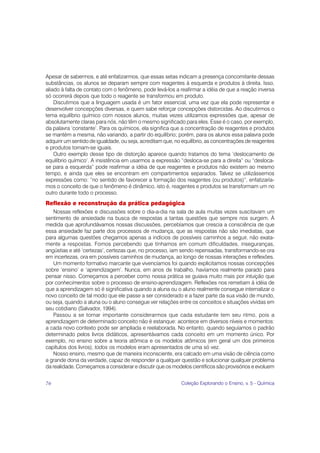 Apesar de sabermos, e até enfatizarmos, que essas setas indicam a presença concomitante dessas
substâncias, os alunos se deparam sempre com reagentes à esquerda e produtos à direita. Isso,
aliado à falta de contato com o fenômeno, pode levá-los a reafirmar a idéia de que a reação inversa
só ocorrerá depois que todo o reagente se transformou em produto.
    Discutimos que a linguagem usada é um fator essencial, uma vez que ela pode representar e
desenvolver concepções diversas, e quem sabe reforçar concepções distorcidas. Ao discutirmos o
tema equilíbrio químico com nossos alunos, muitas vezes utilizamos expressões que, apesar de
absolutamente claras para nós, não têm o mesmo significado para eles. Esse é o caso, por exemplo,
da palavra ‘constante’. Para os químicos, ela significa que a concentração de reagentes e produtos
se mantém a mesma, não variando, a partir do equilíbrio; porém, para os alunos essa palavra pode
adquirir um sentido de igualdade, ou seja, acreditam que, no equilíbrio, as concentrações de reagentes
e produtos tornam-se iguais.
    Outro exemplo desse tipo de distorção aparece quando tratamos do tema ‘deslocamento de
equilíbrio químico’. A insistência em usarmos a expressão “desloca-se para a direita” ou “desloca-
se para a esquerda” pode reafirmar a idéia de que reagentes e produtos não existem ao mesmo
tempo, e ainda que eles se encontram em compartimentos separados. Talvez se utilizássemos
expressões como: “no sentido de favorecer a formação dos reagentes (ou produtos)”, enfatizaría-
mos o conceito de que o fenômeno é dinâmico, isto é, reagentes e produtos se transformam um no
outro durante todo o processo.
Reflexão e reconstrução da prática pedagógica
   Nossas reflexões e discussões sobre o dia-a-dia na sala de aula muitas vezes suscitavam um
sentimento de ansiedade na busca de respostas a tantas questões que sempre nos surgem. À
medida que aprofundávamos nossas discussões, percebíamos que crescia a consciência de que
essa ansiedade faz parte dos processos de mudança, que as respostas não são imediatas, que
para algumas questões chegamos apenas a indícios de possíveis caminhos a seguir, não exata-
mente a respostas. Fomos percebendo que tínhamos em comum dificuldades, inseguranças,
angústias e até ‘certezas’, certezas que, no processo, iam sendo repensadas, transformando-se ora
em incertezas, ora em possíveis caminhos de mudança, ao longo de nossas interações e reflexões.
   Um momento formativo marcante que vivenciamos foi quando explicitamos nossas concepções
sobre ‘ensino’ e ‘aprendizagem’. Nunca, em anos de trabalho, havíamos realmente parado para
pensar nisso. Começamos a perceber como nossa prática se guiava muito mais por intuição que
por conhecimentos sobre o processo de ensino-aprendizagem. Reflexões nos remetiam à idéia de
que a aprendizagem só é significativa quando a aluna ou o aluno realmente consegue internalizar o
novo conceito de tal modo que ele passe a ser considerado e a fazer parte da sua visão de mundo,
ou seja, quando a aluna ou o aluno consegue ver relações entre os conceitos e situações vividas em
seu cotidiano (Salvador, 1994).
   Passou a se tornar importante considerarmos que cada estudante tem seu ritmo, pois a
aprendizagem de determinado conceito não é estanque: acontece em diversos níveis e momentos:
a cada novo contexto pode ser ampliada e reelaborada. No entanto, quando seguíamos o padrão
determinado pelos livros didáticos, apresentávamos cada conceito em um momento único. Por
exemplo, no ensino sobre a teoria atômica e os modelos atômicos (em geral um dos primeiros
capítulos dos livros), todos os modelos eram apresentados de uma só vez.
   Nosso ensino, mesmo que de maneira inconsciente, era calcado em uma visão de ciência como
a grande dona da verdade, capaz de responder a qualquer questão e solucionar qualquer problema
da realidade. Começamos a considerar e discutir que os modelos científicos são provisórios e evoluem


76                                                          Coleção Explorando o Ensino, v. 5 - Química
 