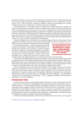 ao longo da história, ou seja, que a ciência não pode ser ensinada como um produto acabado, que
ela é fruto de criações de homens, com determinadas visões de mundo e propensos a erros e
acertos (Kuhn, 1975). Passamos a explorar e enfatizar a idéia de provisoriedade dos modelos
científicos, de que nem a ciência nem o professor são donos da verdade.
    Um exemplo disso é a abordagem sobre a evolução dos modelos atômicos no decorrer do
tempo. Para introduzir esse assunto, atualmente, sugerimos aos alunos que observem fenômenos
como o comportamento do ar dentro de um tubo com um balão na boca antes e depois de ser
aquecido. A partir dessa atividade solicita-se que exponham e explicitem suas idéias sobre o fenômeno
por meio de desenhos e explicações escritas. Notamos que vários modelos são sugeridos por eles,
o que nos mostra como um único fenômeno pode ser interpretado de diversas maneiras (Mortimer,
1995). Nesse contexto, exploramos potencialidades de uso dos modelos atômicos propostos pelos
químicos, em seus contextos e características diversificados.
    Uma outra reflexão que fizemos refere-se ao papel dos experimentos em sala de aula. Fomos
superando a tendência de usá-los como meio de comprovação das teorias ou apenas como um
atrativo que torna a aula mais interessante. Fomos percebendo
— e nos convencendo disso — que uma ferramenta que pode
                                                                       Os experimentos são uma
ter grande contribuição na explicitação, problematização e dis-
                                                                       ferramenta para a explici-
cussão dos conceitos com os alunos, criando condições
                                                                        tação, problematização e
favoráveis à interação e intervenção pedagógica do professor,
                                                                        discussão dos conceitos
de modo que eles possam discutir tentativas de explicação rela-
                                                                             com os alunos
cionadas aos conceitos (Hodson, 1989). Fomos com-
preendendo que o experimento faz parte do contexto normal
de sala de aula, não simplesmente como um momento que isola a teoria da prática.
    Tivemos a oportunidade de discutir que a escola pode se tornar um espaço onde são negociados
os significados que a comunidade científica dá aos fenômenos (Mortimer e Carvalho, 1996) e que o
experimento não é o único meio possível de se obter tais resultados. Podemos utilizar, por exemplo,
fatos trazidos das vivências dos alunos, textos, tabelas de dados, uma questão proposta no início
da aula etc., para desenvolver e promover o dinamismo da relação teoria–prática.
    Como conseqüência de nossas vivências e reflexões, o livro didático, seja ele comercial ou
alternativo, foi deixando de ser uma ferramenta única em nosso trabalho, tornando-se um instru-
mento importante, porém auxiliar, no processo. Nessa perspectiva, hoje nos sentimos mais livres,
escolhendo os exercícios e textos que nos interessam, alterando a disposição dos conteúdos e
selecionando aqueles que irão favorecer uma abordagem de maior qualidade — isso significando,
muitas vezes, uma diminuição na quantidade —, com a utilização simultânea de vários tipos de
estratégias e de recursos didáticos.
Considerações finais
   A vivência desse processo de investigação/reflexão sistemática começou a fazer parte de nosso
cotidiano, como nova postura e organização da vida na escola. Passamos a desenvolver o hábito —
que não tínhamos — de expor nossas práticas e de dialogar sobre elas, bem como de ler e discutir
publicações sobre trabalhos dirigidos à melhoria do ensino de química. Inicialmente, nem ima-
ginávamos que tais trabalhos existiam. Com o tempo, passamos a conhecê-los. Nos primeiros
contatos com esses materiais e subsídios, não sabíamos como aproveitá-los, não percebíamos a
grande relação que tinham com nossas práticas, concepções e, especialmente, com nosso processo
de mudança e a vontade de melhorar nossa prática pedagógica.
   Sentimo-nos bastante desafiadas a fazer com que nossas salas de aula sejam, como sugerem

As aulas de química como espaço de investigação e reflexão                                        77
 