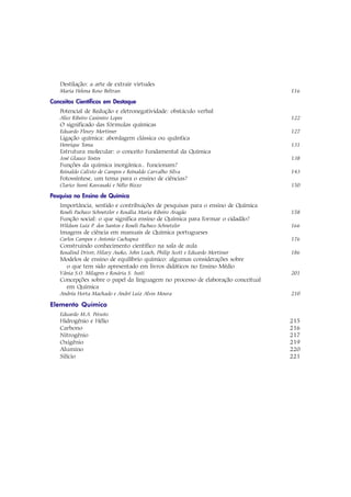 Destilação: a arte de extrair virtudes
   Maria Helena Roxo Beltran                                                    116

Conceitos Científicos em Destaque
   Potencial de Redução e eletronegatividade: obstáculo verbal
   Alice Ribeiro Casimiro Lopes                                                 122
   O significado das fórmulas químicas
   Eduardo Fleury Mortimer                                                      127
   Ligação química: abordagem clássica ou quântica
   Henrique Toma                                                                131
   Estrutura molecular: o conceito fundamental da Química
   José Glauco Tostes                                                           138
   Funções da química inorgânica.. funcionam?
   Reinaldo Calixto de Campos e Reinaldo Carvalho Silva                         143
   Fotossíntese, um tema para o ensino de ciências?
   Clarice Sumi Kawasaki e Nélio Bizzo                                          150

Pesquisa no Ensino de Química
   Importância, sentido e contribuições de pesquisas para o ensino de Química
   Roseli Pacheco Schnetzler e Rosália Maria Ribeiro Aragão                     158
   Função social: o que significa ensino de Química para formar o cidadão?
   Wildson Luiz P. dos Santos e Roseli Pacheco Schnetzler                       166
   Imagens de ciência em manuais de Química portugueses
   Carlos Campos e Antonio Cachapuz                                             176
   Construindo conhecimento científico na sala de aula
   Rosalind Driver, Hilary Asoko, John Leach, Philip Scott e Eduardo Mortimer   186
   Modelos de ensino de equilíbrio químico: algumas considerações sobre
    o que tem sido apresentado em livros didáticos no Ensino Médio
   Vânia S.O. Milagres e Rosária S. Justi                                       201
   Concepções sobre o papel da linguagem no processo de elaboração conceitual
     em Química
   Andréa Horta Machado e André Luiz Alves Moura                                210

Elemento Químico
   Eduardo M.A. Peixoto
   Hidrogênio e Hélio                                                           215
   Carbono                                                                      216
   Nitrogênio                                                                   217
   Oxigênio                                                                     219
   Alumino                                                                      220
   Silício                                                                      221
 