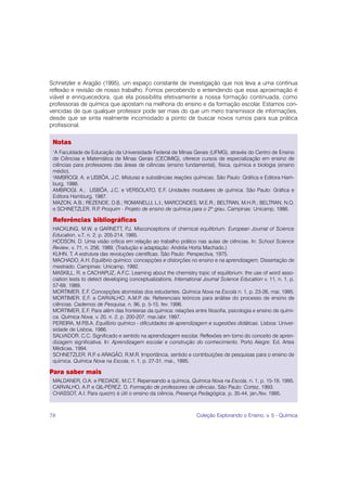 Schnetzler e Aragão (1995), um espaço constante de investigação que nos leva a uma contínua
reflexão e revisão de nosso trabalho. Fomos percebendo e entendendo que essa aproximação é
viável e enriquecedora, que ela possibilita efetivamente a nossa formação continuada, como
professoras de química que apostam na melhoria do ensino e da formação escolar. Estamos con-
vencidas de que qualquer professor pode ser mais do que um mero transmissor de informações,
desde que se sinta realmente incomodado a ponto de buscar novos rumos para sua prática
profissional.

 Notas
 1
  A Faculdade de Educação da Universidade Federal de Minas Gerais (UFMG), através do Centro de Ensino
 de Ciências e Matemática de Minas Gerais (CECIMIG), oferece cursos de especialização em ensino de
 ciências para professores das áreas de ciências (ensino fundamental), física, química e biologia (ensino
 médio).
 2
  AMBROGI, A. e LISBÔA, J.C. Misturas e substâncias reações químicas. São Paulo: Gráfica e Editora Ham-
 burg, 1988.
 AMBROGI, A.; LISBÔA, J.C. e VERSOLATO, E.F. Unidades modulares de química. São Paulo: Gráfica e
 Editora Hamburg, 1987.
 MAZON, A.B.; REZENDE, D.B.; ROMANELLI, L.I.; MARCONDES, M.E.R.; BELTRAN, M.H.R.; BELTRAN, N.O.
 e SCHNETZLER, R.P Proquim - Projeto de ensino de química para o 2º grau. Campinas: Unicamp, 1986.
                     .

 Referências bibliográficas
 HACKLING, M.W. e GARNETT, P Misconceptions of chemical equilibrium. European Journal of Science
                                     .J.
 Education, v.7, n. 2, p. 205-214, 1985.
 HODSON, D. Uma visão crítica em relação ao trabalho prático nas aulas de ciências. In: School Science
 Review, v. 71, n. 256, 1989. (Tradução e adaptação: Andréa Horta Machado.)
 KUHN, T. A estrutura das revoluções científicas. São Paulo: Perspectiva, 1975.
 MACHADO, A.H. Equilíbrio químico: concepções e distorções no ensino e na aprendizagem. Dissertação de
 mestrado. Campinas: Unicamp, 1992.
 MASKILL, R. e CACHAPUZ, A.F.C. Learning about the chemistry topic of equilibrium: the use of word asso-
 ciation tests to detect developing conceptualizations. International Journal Science Education v. 11, n. 1, p.
 57-69, 1989.
 MORTIMER, E.F. Concepções atomistas dos estudantes. Química Nova na Escola n. 1, p. 23-26, mai. 1995.
 MORTIMER, E.F. e CARVALHO, A.M.P de. Referenciais teóricos para análise do processo de ensino de
                                           .
 ciências. Cadernos de Pesquisa, n. 96, p. 5-15, fev. 1996.
 MORTIMER, E.F. Para além das fronteiras da química: relações entre filosofia, psicologia e ensino de quími-
 ca. Química Nova, v. 20, n. 2, p. 200-207, mar./abr. 1997.
 PEREIRA, M.P   .B.A. Equilíbrio químico - dificuldades de aprendizagem e sugestões didáticas. Lisboa: Univer-
 sidade de Lisboa, 1986.
 SALVADOR, C.C. Significado e sentido na aprendizagem escolar. Reflexões em torno do conceito de apren-
 dizagem significativa. In: Aprendizagem escolar e construção do conhecimento. Porto Alegre: Ed. Artes
 Médicas, 1994.
 SCHNETZLER, R.P e ARAGÃO, R.M.R. Importância, sentido e contribuições de pesquisas para o ensino de
                     .
 química. Química Nova na Escola, n. 1, p. 27-31, mai., 1995.

Para saber mais
 MALDANER, O.A. e PIEDADE, M.C.T. Repensando a química, Química Nova na Escola, n. 1, p. 15-19, 1995.
 CARVALHO, A.P e GIL-PÉREZ, D. Formação de professores de ciências, São Paulo: Cortez, 1993.
               .
 CHASSOT, A.I. Para que(m) é útil o ensino da ciência, Presença Pedagógica, p. 35-44, jan./fev. 1995.



78                                                                Coleção Explorando o Ensino, v. 5 - Química
 