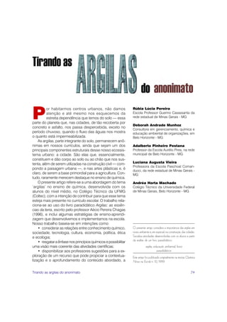 P
          or habitarmos centros urbanos, não damos               Rúbia Lúcia Pereira
          atenção e até mesmo nos esquecemos da                  Escola Professor Guerino Casassanta da
          estreita dependência que temos do solo — essa          rede estadual de Minas Gerais - MG
parte do planeta que, nas cidades, de tão recoberta por
                                                                 Deborah Andrade Munhoz
concreto e asfalto, nos passa despercebida, exceto no
                                                                 Consultora em gerenciamento, química e
período chuvoso, quando o fluxo das águas nos mostra             educação ambiental de organizações, em
o quanto está impermeabilizada.                                  Belo Horizonte - MG
    As argilas, parte integrante do solo, permanecem anô-
nimas em nossos currículos, ainda que sejam um dos               Adalberto Pinheiro Pestana
principais componentes estruturais desse nosso ecossis-          Professor da Escola Aurélio Pires, na rede
tema urbano: a cidade. São elas que, essencialmente,             municipal de Belo Horizonte - MG
constituem e dão corpo ao solo ou ao chão que nos sus-
tenta, além de serem utilizadas na construção civil — com-       Luciana Augusta Vieira
                                                                 Professora da Escola Paschoal Coman-
pondo a paisagem urbana —, e nas artes plásticas e, é
                                                                 ducci, da rede estadual de Minas Gerais -
claro, de serem a base primordial para a agricultura. Con-       MG
tudo, raramente merecem destaque no ensino de química.
    O presente artigo refere-se a uma abordagem do tema          Andréa Horta Machado
‘argilas’ no ensino de química, desenvolvida com os              Colégio Técnico da Universidade Federal
alunos do nível médio, no Colégio Técnico da UFMG                de Minas Gerais, Belo Horizonte - MG
(Coltec), com a intenção de contribuir para que esse tema
esteja mais presente no currículo escolar. O trabalho rela-
ciona-se ao uso do livro paradidático Argilas: as essên-
cias da terra, escrito pelo professor Aécio Pereira Chagas
(1996), e inclui algumas estratégias de ensino-aprendi-
zagem que desenvolvemos e implementamos na escola.
Nosso trabalho baseia-se em intenções como:
    • considerar as relações entre conhecimento químico,         O presente artigo considera a importância das argilas em
sociedade, tecnologia, cultura, economia, política, ética        nosso ambiente e, em especial, na constituição das cidades.
e ecologia;                                                      Socializa atividades desenvolvidas com os alunos a partir
                                                                 da análise de um livro paradidático.
    • resgatar a ênfase nos princípios químicos e possibilitar
uma visão mais coerente das atividades científicas;                          argilas, educação ambiental, livros
    • disponibilizar aos professores sugestões para a ex-                               paradidáticos
ploração de um recurso que pode propiciar a contextua-           Este artigo foi publicado originalmente na revista Química
lização e o aprofundamento do conteúdo abordado, a               Nova na Escola n. 10, 1999.


Tirando as argilas do anonimato                                                                                         79
 