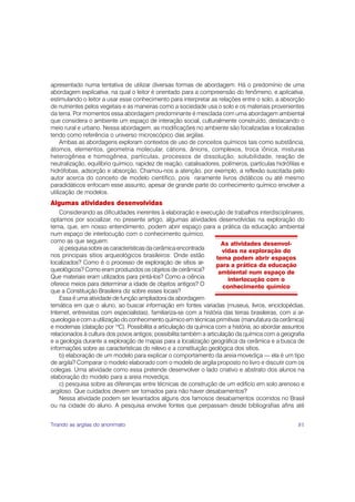 apresentado numa tentativa de utilizar diversas formas de abordagem. Há o predomínio de uma
abordagem explicativa, na qual o leitor é orientado para a compreensão do fenômeno, e aplicativa,
estimulando o leitor a usar esse conhecimento para interpretar as relações entre o solo, a absorção
de nutrientes pelos vegetais e as maneiras como a sociedade usa o solo e os materiais provenientes
da terra. Por momentos essa abordagem predominante é mesclada com uma abordagem ambiental
que considera o ambiente um espaço de interação social, culturalmente construído, destacando o
meio rural e urbano. Nessa abordagem, as modificações no ambiente são focalizadas e localizadas
tendo como referência o universo microscópico das argilas.
     Ambas as abordagens exploram contextos de uso de conceitos químicos tais como substância,
átomos, elementos, geometria molecular, cátions, ânions, complexos, troca iônica, misturas
heterogênea e homogênea, partículas, processos de dissolução, solubilidade, reação de
neutralização, equilíbrio químico, rapidez de reação, catalisadores, polímeros, partículas hidrófilas e
hidrófobas, adsorção e absorção. Chamou-nos a atenção, por exemplo, a reflexão suscitada pelo
autor acerca do conceito de modelo científico, pois raramente livros didáticos ou até mesmo
paradidáticos enfocam esse assunto, apesar de grande parte do conhecimento químico envolver a
utilização de modelos.
Algumas atividades desenvolvidas
    Considerando as dificuldades inerentes à elaboração e execução de trabalhos interdisciplinares,
optamos por socializar, no presente artigo, algumas atividades desenvolvidas na exploração do
tema, que, em nosso entendimento, podem abrir espaço para a prática da educação ambiental
num espaço de interlocução com o conhecimento químico,
como as que seguem:                                                    As atividades desenvol-
    a) pesquisa sobre as características da cerâmica encontrada        vidas na exploração do
nos principais sítios arqueológicos brasileiros: Onde estão         tema podem abrir espaços
localizados? Como é o processo de exploração de sítios ar-          para a prática da educação
queológicos? Como eram produzidos os objetos de cerâmica?             ambiental num espaço de
Que materiais eram utilizados para pintá-los? Como a ciência             interlocução com o
oferece meios para determinar a idade de objetos antigos? O            conhecimento químico
que a Constituição Brasileira diz sobre esses locais?
    Essa é uma atividade de função ampliadora da abordagem
temática em que o aluno, ao buscar informação em fontes variadas (museus, livros, enciclopédias,
Internet, entrevistas com especialistas), familiariza-se com a história das terras brasileiras, com a ar-
queologia e com a utilização do conhecimento químico em técnicas primitivas (manufatura da cerâmica)
e modernas (datação por 14C). Possibilita a articulação da química com a história, ao abordar assuntos
relacionados à cultura dos povos antigos; possibilita também a articulação da química com a geografia
e a geologia durante a exploração de mapas para a localização geográfica da cerâmica e a busca de
informações sobre as características do relevo e a constituição geológica dos sítios.
    b) elaboração de um modelo para explicar o comportamento da areia movediça — ela é um tipo
de argila? Comparar o modelo elaborado com o modelo de argila proposto no livro e discutir com os
colegas. Uma atividade como essa pretende desenvolver o lado criativo e abstrato dos alunos na
elaboração do modelo para a areia movediça;
    c) pesquisa sobre as diferenças entre técnicas de construção de um edifício em solo arenoso e
argiloso. Que cuidados devem ser tomados para não haver desabamentos?
    Nessa atividade podem ser levantados alguns dos famosos desabamentos ocorridos no Brasil
ou na cidade do aluno. A pesquisa envolve fontes que perpassam desde bibliografias afins até


Tirando as argilas do anonimato                                                                       81
 