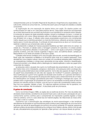 visitas/entrevistas junto ao Conselho Regional de Arquitetura e Engenharia e/ou especialistas, con-
sulta às leis, direitos do consumidor etc., contribuindo assim para a formação de cidadãos e cidadãs
conscientes;
     d) organização de uma exposição de objetos feitos com argila. Os objetos podem ser
confeccionados em sala ou em casa pelos próprios alunos. Cada objeto deverá ser acompanhado
de um texto descrevendo seu processo de produção e sua importância no ambiente onde é utilizado.
A confecção de objetos de argila possibilita resgatar, durante a modelagem do barro, o contato (já
tão esquecido) com a terra. Nessa atividade cabe uma reflexão sobre a plasticidade da argila e de
sua afinidade com a água. A reflexão sobre essas propriedades proporciona uma compreensão
melhor daquilo que os sentidos percebem no nível dos fenômenos, utilizando as teorias e represen-
tações para o mundo das partículas. A confecção de texto proporciona ao aluno um momento para
explicitar e elaborar sua compreensão sobre as argilas;
     e) levantamento e seleção de músicas populares brasileiras que falam sobre terra (no campo, na
cidade etc.). Promover um debate sobre a mensagem presente em cada letra e no arranjo (prestar
atenção nos instrumentos utilizados e na percussão — como o som ajuda a comunicar a mensagem
presente na letra?). Uma das músicas sugeridas é Segue o seco, de Carlinhos Brown, cantada por
Marisa Monte no CD Verde anil amarelo cor-de-rosa e carvão;
     f) debates sobre temas correlatos como usos da argila, tipos de solo, aumento da desertificação no
Brasil, ação das madeireiras na Malásia e na Amazônia (para onde vai a madeira explorada?). Essa
atividade tem como objetivo colocar o aluno em contato com as práticas adotadas pelas madeireiras e
as conseqüências imediatas e a longo prazo decorrentes de suas ações, incluindo a desertificação.
Proporciona também uma reflexão sobre a destinação do material explorado e sobre seu papel como
consumidor de madeira;
     g) pesquisas sobre a atuação dos cupins na modificação das propriedades do solo. Os cupins
são insetos tidos como indesejados, perigosos e destrutivos. Uma pesquisa sobre a ecologia des-
ses insetos pode problematizar essa verdade aparente. Como eles são capazes de digerir as fibras
de papel? Que propriedades do solo eles são capazes de modificar? É possível a plantação em
terra modificada por cupins? Uma sugestão de atividade seria recolher um cupinzeiro (termiteiro) e
utilizá-lo para plantio. Essa proposta de pesquisa abre espaço para o desenvolvimento de um traba-
lho interdisciplinar com biologia, aproveitando para tratar a morfologia e fisiologia dos cupins. Um
paralelo sobre a organização da sociedade dos cupins e as sociedades humanas pode ser feito em
parceria com estudos sociais ou história, uma vez que os cupins são considerados insetos sociais.
Aqui fica uma sugestão: debater a frase: “Em algumas espécies primitivas não há operários; em
outras, mais evoluídas, não há soldados”. A discussão pode ser promissora.
À guisa de conclusão
    Como nos lembra Chagas (1996), as argilas são as essências da terra. Por meio da análise das
atividades desenvolvidas, acreditamos ser possível trazer para a sala de aula a percepção de que o
conhecimento químico contribui para a compreensão de importantes questões ligadas a nossa
vivência cotidiana, como é o caso desse tipo de material (argilas), tão relacionado ao nosso ambi-
ente, seja o rural ou o urbano.
    Esperamos que a diversificação das estratégias de ensino-aprendizagem e das temáticas
articuladoras da educação em química/ciências possa contribuir para a elaboração de uma nova forma
de pensar que articule as aprendizagens de química e de química ambiental. Em especial, esperamos
valorizar a prática da educação ambiental que se configure como hábitos culturais, dentro e fora da sala
de aula, articuladamente ao propósito de ‘aprender a falar química’ e de ‘educar através da química’.


82                                                           Coleção Explorando o Ensino, v. 5 - Química
 