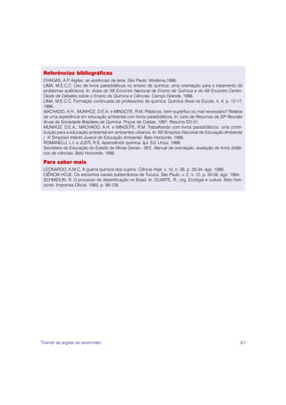 Referências bibliográficas
 CHAGAS, A.P Argilas: as essências da terra. São Paulo: Moderna,1996.
              .
 LIMA, M.E.C.C. Uso de livros paradidáticos no ensino de química: uma orientação para o tratamento de
 problemas autênticos. In: Anais do XIII Encontro Nacional de Ensino de Química e do XIII Encontro Centro-
 Oeste de Debates sobre o Ensino de Química e Ciências. Campo Grande, 1996.
 LIMA, M.E.C.C. Formação continuada de professores de química. Química Nova na Escola, n. 4, p. 12-17,
 1996.
 MACHADO, A.H.; MUNHOZ, D.E.A. e MINGOTE, R.M. Plásticos: bem supérfluo ou mal necessário? Relatos
 de uma experiência em educação ambiental com livros paradidáticos. In: Livro de Resumos da 20ª Reunião
 Anual da Sociedade Brasileira de Química. Poços de Caldas, 1997. Resumo ED-31.
 MUNHOZ, D.E.A.; MACHADO, A.H. e MINGOTE, R.M. Trabalhando com livros paradidáticos: uma contri-
 buição para a educação ambiental em ambientes urbanos. In: XIII Simpósio Nacional de Educação Ambiental
 / IV Simpósio Infanto-Juvenil de Educação Ambiental. Belo Horizonte, 1996.
 ROMANELLI, L.I. e JUSTI, R.S. Aprendendo química. Ijuí: Ed. Unijuí, 1998.
 Secretaria de Educação do Estado de Minas Gerais - SEE. Manual de orientação: avaliação de livros didáti-
 cos de ciências. Belo Horizonte, 1996.

 Para saber mais
 LEONARDO, A.M.C. A guerra química dos cupins. Ciência Hoje, v. 10, n. 56, p. 26-34, ago. 1989.
 CIÊNCIA HOJE. Os estranhos canais subterrâneos de Tucuruí. São Paulo, v. 2, n. 12, p. 50-56, ago. 1984.
 SCHMIDLIN, R. O processo de desertificação no Brasil. In: DUARTE, R., org. Ecologia e cultura. Belo Hori-
 zonte: Imprensa Oficial, 1983, p. 99-128.




Tirando as argilas do anonimato                                                                         83
 