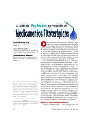 O
Petronildo B. da Silva                                                uso de plantas que apresentam atividades medi
Escola Estadual Jarbas Pernambucano,                                  cinais é conhecido e propagado através da cultura
Recife - PE                                                           e da tradição popular. No Nordeste do Brasil,
                                                             grande parte dos habitantes da região usam o conhecimento
Lúcia Helena Aguiar
Departamento de Química da Universidade
                                                             de gerações para tratar de enfermidades e procurar manter-
Federal Rural de Pernambuco, Recife - PE                     se sadios. Mas esse não é um fenômeno isolado. Calcula-
                                                             se que 80% da população dos países subdesenvolvidos e
Cleide Farias de Medeiros                                    em desenvolvimento são quase completamente dependen-
Departamento de Educação da Univer-                          tes da medicina caseira, utilizando plantas para as suas
sidade Federal Rural de Pernambuco,                          necessidades primárias de saúde (Braz-Filho, 1994).
Recife - PE                                                      É no âmbito da medicina popular e no fabrico de
                                                             medicamentos fitoterápicos desenvolvidos pelo CEMPO
                                                             —Centro de Educação e Medicina Popular, localizado na
                                                             comunidade do Córrego do Jenipapo, em Recife - PE,
                                                             que esse trabalho se insere. Trata-se de uma tentativa de
                                                             fazer um resgate dos saberes populares em química e,
                                                             de alguma forma, procurar aprofundar o conhecimento e
                                                             contribuir para uma melhoria da prática comunitária. Para
                                                             auxiliar os trabalhos em comunidade, foram tomados
                                                             como referência alguns pressupostos teóricos da meto-
                                                             dologia da pesquisa-ação descritos por Thiollent (1994).
                                                             Nesse contexto, procurou-se investigar o trabalho de saú-
O presente artigo relata uma investigação do trabalho        de e medicina popular iniciado na comunidade por
de saúde e medicina popular realizado no CEMPO -             médicos, enfermeiros e agentes de saúde desde o início
Centro de Educação e Medicina Popular, em Recife -           da década de 80, principalmente no que diz respeito à
PE, usando a metodologia da pesquisa-ação. Buscando-         produção de medicamentos fitoterápicos tais como
se interagir com os participantes no processo e expandir     tinturas, pomadas, xaropes e outros formulados, bus-
os horizontes do papel do professor enquanto um
                                                             cando-se interagir com os participantes no referido pro-
educador na comunidade, foi investigada a produção de
medicamentos fitoterápicos tais como tinturas, pomadas,      cesso, para uma contribuição mútua dentro dos binômios
xaropes e outros formulados.                                 erudito e popular, ciência e cultura, ensino e aprendiza-
                                                             gem, expandindo-se dessa forma os horizontes do papel
      processos extrativos, pesquisa-ação, plantas           do professor enquanto um educador na comunidade.
                       medicinais
Este artigo foi publicado originalmente na revista Química   Aspectos teóricos-metodológicos
Nova na Escola n. 11, 2000.                                     Segundo Thiollent (1994), a pesquisa-ação pode ser

84                                                                           Coleção Explorando o Ensino, v. 5 - Química
 