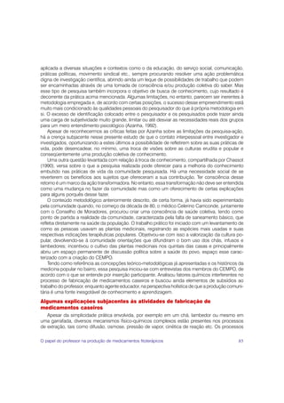 aplicada a diversas situações e contextos como o da educação, do serviço social, comunicação,
práticas políticas, movimento sindical etc., sempre procurando resolver uma ação problemática
digna de investigação científica, abrindo ainda um leque de possibilidades de trabalho que podem
ser encaminhadas através de uma tomada de consciência e/ou produção coletiva do saber. Mas
esse tipo de pesquisa também incorpora o objetivo de busca de conhecimento, cujo resultado é
decorrente da prática acima mencionada. Algumas limitações, no entanto, parecem ser inerentes à
metodologia empregada e, de acordo com certas posições, o sucesso desse empreendimento está
muito mais condicionado às qualidades pessoais do pesquisador do que à própria metodologia em
si. O excesso de identificação colocado entre o pesquisador e os pesquisados pode trazer ainda
uma carga de subjetividade muito grande, limitar ou até desviar as necessidades reais dos grupos
para um mero entendimento psicológico (Azanha, 1992).
    Apesar de reconhecermos as críticas feitas por Azanha sobre as limitações da pesquisa-ação,
há a crença subjacente nesse presente estudo de que o contato interpessoal entre investigador e
investigados, oportunizando a estes últimos a possibilidade de refletirem sobre as suas práticas de
vida, pode desencadear, no mínimo, uma troca de visões sobre as culturas erudita e popular e
conseqüentemente uma produção coletiva de conhecimento.
    Uma outra questão levantada com relação à troca de conhecimento, compartilhada por Chassot
(1990), versa sobre o que a pesquisa realizada pode oferecer para a melhoria do conhecimento
embutido nas práticas de vida da comunidade pesquisada. Há uma necessidade social de se
reverterem os benefícios aos sujeitos que ofereceram a sua contribuição. Ter consciência desse
retorno é um marco da ação transformadora. No entanto, essa transformação não deve ser entendida
como uma mudança no fazer da comunidade mas como um oferecimento de certas explicações
para alguns porquês desse fazer.
    O conteúdo metodológico anteriormente descrito, de certa forma, já havia sido experimentado
pela comunidade quando, no começo da década de 80, o médico Celerino Carriconde, juntamente
com o Conselho de Moradores, procurou criar uma consciência de saúde coletiva, tendo como
ponto de partida a realidade da comunidade, caracterizada pela falta de saneamento básico, que
refletia diretamente na saúde da população. O trabalho prático foi iniciado com um levantamento de
como as pessoas usavam as plantas medicinais, registrando as espécies mais usadas e suas
respectivas indicações terapêuticas populares. Objetivou-se com isso a valorização da cultura po-
pular, devolvendo-se à comunidade orientações que difundiram o bom uso dos chás, infusos e
lambedores; incentivou o cultivo das plantas medicinais nos quintais das casas e principalmente
abriu um espaço permanente de discussão política sobre a saúde do povo, espaço esse carac-
terizado com a criação do CEMPO.
    Tendo como referência as concepções teórico-metodológicas já apresentadas e os históricos da
medicina popular no bairro, essa pesquisa iniciou-se com entrevistas dos membros do CEMPO, de
acordo com o que se entende por inserção participante. Analisou fatores químicos interferentes no
processo de fabricação de medicamentos caseiros e buscou ainda elementos de subsídios ao
trabalho do professor, enquanto agente educador, na perspectiva holística de que a produção comuni-
tária é uma fonte inesgotável de conhecimento e aprendizagem.
Algumas explicações subjacentes às atividades de fabricação de
medicamentos caseiros
   Apesar da simplicidade prática envolvida, por exemplo em um chá, lambedor ou mesmo em
uma garrafada, diversos mecanismos físico-químicos complexos estão presentes nos processos
de extração, tais como difusão, osmose, pressão de vapor, cinética de reação etc. Os processos

O papel do professor na produção de medicamentos fitoterápicos                                  85
 