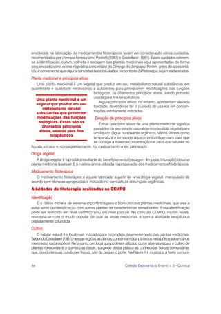 envolvidos na fabricação de medicamentos fitoterápicos levam em consideração vários cuidados,
recomendados por diversas fontes como Pedretti (1983) e Castellano (1981). Esses cuidados referem-
se à identificação, cultivo, colheita e secagem das plantas medicinais aqui apresentadas de forma
sequenciada como ocorre na prática comunitária do Córrego do Jenipapo. Porém, antes de apresentá-
los, é conveniente que alguns conceitos básicos usados no contexto da fitoterapia sejam esclarecidos.
Planta medicinal e princípios ativos
    Uma planta medicinal é um vegetal que produz em seu metabolismo natural substâncias em
quantidade e qualidade necessárias e suficientes para provocarem modificações das funções
                                      biológicas, os chamados princípios ativos, sendo portanto
                                      usada para fins terapêuticos.
    Uma planta medicinal é um
                                          Alguns princípios ativos, no entanto, apresentam elevada
    vegetal que produz em seu
                                      toxidade, devendo-se ter o cuidado de usá-los em concen-
        metabolismo natural
                                      trações estritamente indicadas.
    substâncias que provocam
    modificações das funções           Extração de princípios ativos
     biológicas. Essas são os
                                          Extrair princípios ativos de uma planta medicinal significa
       chamados princípios
                                      passá-los do seu estado natural dentro da célula vegetal para
      ativos, usados para fins
                                      um líquido (água ou solvente orgânico). Vários fatores como
            terapêuticos
                                      temperatura e tempo de aquecimento influenciam para que
                                      se consiga a máxima concentração de produtos naturais no
líquido extrator e, conseqüentemente, no medicamento a ser preparado.
Droga vegetal
   A droga vegetal é o produto resultante do beneficiamento (secagem, limpeza, trituração) de uma
planta medicinal qualquer. É a matéria-prima utilizada na preparação dos medicamentos fitoterápicos.
Medicamento fitoterápico
   O medicamento fitoterápico é aquele fabricado a partir de uma droga vegetal, manipulado de
acordo com técnicas apropriadas e indicado no combate às disfunções orgânicas.
Atividades de fitoterapia realizadas no CEMPO

Identificação
    É o passo inicial e de extrema importância para o bom uso das plantas medicinais, que visa a
evitar erros de identificação com outras plantas de características semelhantes. Essa identificação
pode ser realizada em nível científico e/ou em nível popular. No caso do CEMPO, muitas vezes,
relaciona-se com o modo popular de usar as ervas medicinais e com a atividade terapêutica
popularmente difundida.
Cultivo
    O habitat natural é o local mais indicado para o completo desenvolvimento das plantas medicinais.
Segundo Castellano (1981), nessas regiões as plantas concentram boa parte dos metabólitos secundários
inerentes a cada espécie. No entanto, um local que pode ser utilizado como alternativa para o cultivo de
plantas medicinais é o quintal das casas, surgindo dessa prática as conhecidas hortas comunitárias
que, devido às suas condições físicas, são de pequeno porte. Na Figura 1 é mostrada a horta comuni-


86                                                           Coleção Explorando o Ensino, v. 5 - Química
 