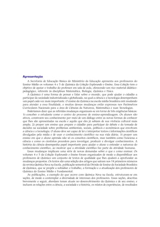 Apresentação
     A Secretaria de Educação Básica do Ministério da Educação apresenta aos professores do
Ensino Médio os volumes 4 e 5 de Química da Coleção Explorando o Ensino. Essa Coleção tem o
                                                                                  .
objetivo de apoiar o trabalho do professor em sala de aula, oferecendo um rico material didático-
pedagógico, referente às disciplinas Matemática, Biologia, Química e Física.
     A Química é uma forma de pensar e falar sobre o mundo, que pode ajudar o cidadão a
participar da sociedade industrializada e globalizada, na qual a ciência e a tecnologia desempenham
um papel cada vez mais importante. O ensino da Química na escola média brasileira está mudando
para atender a essa finalidade, e muitas dessas mudanças estão expressas nos Parâmetros
Curriculares Nacionais para a área de Ciências da Natureza, Matemática e suas Tecnologias.
     Poderíamos dizer que as referidas mudanças organizam-se em torno de três exigências básicas:
1) conceber o estudante como o centro do processo de ensino-aprendizagem. Os alunos são
ativos, constroem seu conhecimento por meio de um diálogo entre as novas formas de conhecer
que lhes são apresentadas na escola e aquilo que eles já sabiam de sua vivência cultural mais
ampla; 2) propor um ensino que prepare o cidadão para participar do debate e da tomada de
decisões na sociedade sobre problemas ambientais, sociais, políticos e econômicos que envolvam
a ciência e a tecnologia. O aluno deve ser capaz de ler e interpretar textos e informações científicas
divulgadas pela mídia e de usar o conhecimento científico na sua vida diária; 3) propor um
ensino em que o aluno aprenda não só os conceitos científicos, mas também como funciona a
ciência e como os cientistas procedem para investigar, produzir e divulgar conhecimentos. A
história da ciência desempenha papel importante para ajudar o aluno a entender a natureza do
conhecimento científico, ao mostrar que a atividade científica faz parte da atividade humana.
     Essas mudanças implicam uma série de novas demandas sobre o que e como ensinar. Os
volumes 4 e 5 da Coleção Explorando o Ensino foram organizados de modo a disponibilizar aos
professores de Química um conjunto de textos de qualidade que lhes ajudará a aprofundar as
mudanças propostas. Os textos são uma seleção dos artigos que saíram nos 14 primeiros números
da revista Química Nova na Escola, publicação semestral da Divisão de Ensino da Sociedade Brasileira
de Química, que se propõe a subsidiar o trabalho, a formação e a atualização dos professores de
Química do Ensino Médio e Fundamental.
     As publicações, a exemplo do que ocorre com Química Nova na Escola, estruturam-se em
seções, de modo a contemplar a diversidade de interesses dos professores. Essas seções, descritas
brevemente a seguir, abordam temas atuais no desenvolvimento da Química e de seu ensino, e
incluem as relações entre a ciência, a sociedade e a história, os relatos de experiências, de resultados
 
