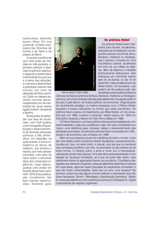 tuberculose, deixando
                                                                                                Os prêmios Nobel
quatro filhos. Em sua
juventude, foi leitor entu-                                                Os prêmios Nobel foram insti-
siasta das filosofias de                                              tuídos para laurear, anualmente,
Comte e de Taine e da                                                 pessoas que se destacam nos se-
poesia de Byron.                                                      guintes campos: economia, física,
    A carreira científica de                                          literatura, medicina ou fisiologia,
van’t Hoff pode ser divi-                                             paz e química. Consiste em uma
dida em três períodos: o                                              importância variável, atualmente




                                                                 © Fundação Nobel/Museu Nobel
primeiro período é dedi-                                              em torno de um milhão de dóla-
cado à química orgânica;                                              res, além de diploma e medalha
o segundo a desenvolver                                               artisticamente elaborados. São
a termodinâmica química                                               entregues em cerimônia solene
e a teoria das soluções;                                              pelo rei da Suécia, no dia 10 de
e o terceiro a desenvolver                                            dezembro, data do falecimento de
a petrologia (estudo das                                              Alfred Nobel. Os laureados, que
rochas), por meio da                                                  podem ser de qualquer país, são
aplicação da físico-quími-            Alfred Nobel (1833-1896)        escolhidos pela Academia Real de
ca. Cada um desses pe-         Ciências da Suécia (prêmios de física, literatura, medicina ou fisiologia e
ríodos coincide aproxi-        química), por uma comissão indicada pelo parlamento norueguês (prêmio
madamente com as insti-        da paz) e pelo Banco da Suécia (prêmio de economia). Organizações
tuições às quais esteve        de reconhecido prestígio, ou mesmo laureados com o Prêmio Nobel,
ligado (Utrech, Amsterdã       propõem a essas instituições os nomes que serão escolhidos. Os
e Berlim).                     prêmios foram criados, em testamento, por Alfred Nobel, um rico indus-
    Ainda antes de defen-      trial que, em 1866, inventou a dinamite. Nobel nasceu em 1833 em
der sua tese de douto-         Estocolmo (Suécia) e faleceu em San Remo (Itália) em 1896.
rado, van’t Hoff publica            O Prêmio Nobel foi o primeiro prêmio internacional estabelecido com
uma monografia (Propos-        essa finalidade e, pela sua constância e valor, tem sido considerado um
ta para o desenvolvimen-       marco, uma referência para, inclusive, balizar o desenvolvimento das
to de fórmulas estruturais     atividades premiadas. Os primeiros prêmios foram concedidos em 1901,
químicas a três dimen-         exceto o de economia, que começou em 1969.
sões), em holandês, na              Além de sua presença anual nos noticiários de todo o mundo, muito
qual postula a forma te-       tem sido falado sobre os prêmios Nobel: laudatórias, questionamentos,
traédrica do átomo de          dúvidas etc. Isso, de certo modo, é natural, uma vez que os membros
carbono, sua simetria e        das comissões escolhem, por voto, os premiados (e não poderia ser de
explica, por meio desses       outra forma). O folclore sobre o tema é muito rico e interessante,
conceitos, uma série de        valorizando ainda mais a láurea. Uma das discussões levantadas é com
fatos sobre a atividade        relação às injustiças cometidas, se é que se pode falar assim, pois
ótica dos compostos or-        certamente todos os agraciados fizeram jus ao prêmio. O problema são
gânicos. Logo depois,          aqueles que deixaram de ganhar: pessoas altamente influentes e notáveis
publica uma versão em          em suas áreas, algumas vezes propostas às respectivas comissões, e
francês desse texto (van’t     que não foram contempladas. Seria isso um erro, uma injustiça? Na
Hoff, 1874) Essa publica-      química, podem-se citar alguns nomes notáveis e importantes que não
ção, inicialmente, não         foram laureados: Dimitri I. Mendeleiev (classificação periódica), Gilbert
teve maiores repercus-         N. Lewis (par eletrônico e termodinâmica química) e Christopher K. Ingold
sões. Somente após             (mecanismos de reações orgânicas).


92                                                             Coleção Explorando o Ensino, v. 5 - Química
 