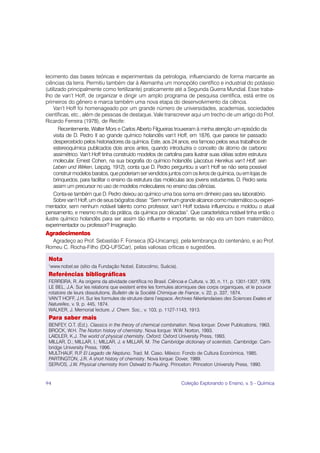 lecimento das bases teóricas e experimentais da petrologia, influenciando de forma marcante as
ciências da terra. Permitiu também dar à Alemanha um monopólio científico e industrial do potássio
(utilizado principalmente como fertilizante) praticamente até a Segunda Guerra Mundial. Esse traba-
lho de van’t Hoff, de organizar e dirigir um amplo programa de pesquisa científica, está entre os
primeiros do gênero e marca também uma nova etapa do desenvolvimento da ciência.
    Van’t Hoff foi homenageado por um grande número de universidades, academias, sociedades
científicas, etc., além de pessoas de destaque. Vale transcrever aqui um trecho de um artigo do Prof.
Ricardo Ferreira (1978), de Recife:
       Recentemente, Walter Mors e Carlos Alberto Filgueiras trouxeram à minha atenção um episódio da
    visita de D. Pedro II ao grande químico holandês van’t Hoff, em 1876, que parece ter passado
    despercebido pelos historiadores da química. Este, aos 24 anos, era famoso pelos seus trabalhos de
    estereoquímica publicados dois anos antes, quando introduzira o conceito de átomo de carbono
    assimétrico. Van’t Hoff tinha construído modelos de cartolina para ilustrar suas idéias sobre estrutura
    molecular. Ernest Cohen, na sua biografia do químico holandês (Jacobus Henrikus van’t Hoff, sein
    Leben und Wirken, Leipzig, 1912), conta que D. Pedro perguntou a van’t Hoff se não seria possível
    construir modelos baratos, que poderiam ser vendidos juntos com os livros de química, ou em lojas de
    brinquedos, para facilitar o ensino da estrutura das moléculas aos jovens estudantes. D. Pedro seria
    assim um precursor no uso de modelos moleculares no ensino das ciências.
    Conta-se também que D. Pedro deixou ao químico uma boa soma em dinheiro para seu laboratório.
    Sobre van’t Hoff, um de seus biógrafos disse: “Sem nenhum grande alcance como matemático ou experi-
mentador, sem nenhum notável talento como professor, van’t Hoff todavia influenciou e moldou o atual
pensamento, e mesmo muito da prática, da química por décadas”. Que característica notável tinha então o
ilustre químico holandês para ser assim tão influente e importante, se não era um bom matemático,
experimentador ou professor? Imaginação.
Agradecimentos
  Agradeço ao Prof. Sebastião F. Fonseca (IQ-Unicamp), pela lembrança do centenário, e ao Prof.
Romeu C. Rocha-Filho (DQ-UFSCar), pelas valiosas críticas e sugestões.

 Nota
 1
  www.nobel.se (sítio da Fundação Nobel, Estocolmo, Suécia).
 Referências bibliográficas
 FERREIRA, R. As origens da atividade científica no Brasil. Ciência e Cultura, v. 30, n. 11, p. 1301-1307, 1978.
 LE BEL, J.A. Sur les relations que existent entre les formules atomiques des corps organiques, et le pouvoir
 rotatoire de leurs dissolutions. Bulletin de la Société Chimique de France, v. 22, p. 337, 1874.
 VAN’T HOFF, J.H. Sur les formules de struture dans l’espace. Archives Néerlandaises des Sciences Exates et
 Naturelles, v. 9, p. 445, 1874.
 WALKER, J. Memorial lecture. J. Chem. Soc., v. 103, p. 1127-1143, 1913.
 Para saber mais
 BENFEY, O.T. (Ed.). Classics in the theory of chemical combination. Nova Iorque: Dover Publications, 1963.
 BROCK, W.H. The Norton history of chemistry. Nova Iorque: W.W. Norton, 1993.
 LAIDLER, K.J. The world of physical chemistry. Oxford: Oxford University Press, 1993.
 MILLAR, D.; MILLAR, I.; MILLAR, J. e MILLAR, M. The Cambridge dictionary of scientists. Cambridge: Cam-
 bridge University Press, 1996.
 MULTHAUF, R.P El Legado de Neptuno. Trad. M. Caso. México: Fondo de Cultura Económica, 1985.
                 .
 PARTINGTON, J.R. A short history of chemistry. Nova Iorque: Dover, 1989.
 SERVOS, J.W. Physical chemistry from Ostwald to Pauling. Princeton: Princeton University Press, 1990.


94                                                                 Coleção Explorando o Ensino, v. 5 - Química
 