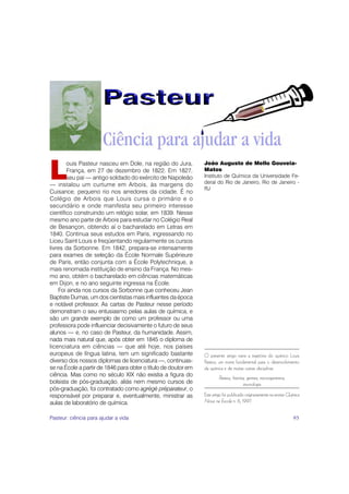 L
        ouis Pasteur nasceu em Dole, na região do Jura,         João Augusto de Mello Gouveia-
        França, em 27 de dezembro de 1822. Em 1827,             Matos
        seu pai — antigo soldado do exército de Napoleão        Instituto de Química da Universidade Fe-
— instalou um curtume em Arbois, às margens do                  deral do Rio de Janeiro, Rio de Janeiro -
                                                                RJ
Cuisance, pequeno rio nos arredores da cidade. É no
Colégio de Arbois que Louis cursa o primário e o
secundário e onde manifesta seu primeiro interesse
científico construindo um relógio solar, em 1839. Nesse
mesmo ano parte de Arbois para estudar no Colégio Real
de Besançon, obtendo aí o bacharelado em Letras em
1840. Continua seus estudos em Paris, ingressando no
Liceu Saint Louis e freqüentando regularmente os cursos
livres da Sorbonne. Em 1842, prepara-se intensamente
para exames de seleção da École Normale Supérieure
de Paris, então conjunta com a École Polytechnique, a
mais renomada instituição de ensino da França. No mes-
mo ano, obtém o bacharelado em ciências matemáticas
em Dijon, e no ano seguinte ingressa na École.
    Foi ainda nos cursos da Sorbonne que conheceu Jean
Baptiste Dumas, um dos cientistas mais influentes da época
e notável professor. As cartas de Pasteur nesse período
demonstram o seu entusiasmo pelas aulas de química, e
são um grande exemplo de como um professor ou uma
professora pode influenciar decisivamente o futuro de seus
alunos — e, no caso de Pasteur, da humanidade. Assim,
nada mais natural que, após obter em 1845 o diploma de
licenciatura em ciências — que até hoje, nos países
europeus de língua latina, tem um significado bastante          O presente artigo narra a trajetória do químico Louis
diverso dos nossos diplomas de licenciatura —, continuas-       Pasteur, um nome fundamental para o desenvolvimento
se na École a partir de 1846 para obter o título de doutor em   da química e de muitas outras disciplinas.
ciência. Mas como no século XIX não existia a figura do
                                                                         Pasteur, história, germes, microrganismos,
bolsista de pós-graduação, aliás nem mesmo cursos de                                     imunologia
pós-graduação, foi contratado como agrégé préparateur, o
responsável por preparar e, eventualmente, ministrar as         Este artigo foi publicado originariamente na revista Química
aulas de laboratório de química.                                Nova na Escola n. 6, 1997.


Pasteur: ciência para ajudar a vida                                                                                     95
 
