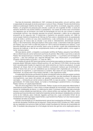Sua tese de doutorado, defendida em 1847, constava de duas partes: uma em química, sobre
a capacidade de saturação do ácido arsenioso, e outra em física, intitulada “Estudo dos fenômenos
relativos à polarização rotatória dos líquidos” — sendo esta última, na verdade, segundo o próprio
Pasteur, um programa de pesquisa para estudar, a partir de uma sugestão de Biot, a causa do
estranho fenômeno dos ácidos tartárico e paratartárico. Os cristais de ambos eram encontrados
nos depósitos que se formavam nos tonéis de fermentação do suco de uva e tinham a mesma
composição química, mas soluções aquosas do primeiro desviavam o plano da luz polarizada,
enquanto as do segundo não. O desenrolar e desfecho do episódio resultou em 1848 na
comunicação histórica à Academia de Ciências de Paris sobre o desdobramento do paratartarato
duplo de sódio e amônio em seus dois enantiômeros, e são conhecidos de qualquer aluno de
segundo grau de nossos dias ao estudar o que ainda é, indevidamente, denominado isomeria
óptica, e não enantiomeria. Será para explicar, entre outras coisas, a dissimetria molecular sugerida
por Pasteur, que van’t Hoff e Le Bel irão propor em 1874 a estrutura tetraédrica do carbono, o que
permitirá classificar esse caso de isomeria, assim como os demais, a partir das características da
estrutura da molécula, e não de seu comportamento frente a um agente externo, como sugere o
nome ‘isomeria óptica’.
     Até essa época, porém, a biografia e a produção científica de Pasteur, pequena mas brilhante,
não se diferenciava de outros tantos bons químicos do período. Mas então o que tornou a obra de
Pasteur tão excepcional que o transformou na décima-primeira — e a primeira com formação em
química — das cem pessoas que, segundo Michael Hart, mais influenciaram a humanidade?
(Chassot, Química Nova na Escola, n. 5, maio de 1997.)
     Em meados do século XIX havia duas teorias concorrentes para explicar as doenças. A primeira,
proposta desde 1626 pelo médico e filósofo químico J.B. van Helmont (1579-1644), era de que elas
eram causadas pela invasão do organismo por seres estranhos ao mesmo (os arqueus), os quais
utilizavam as forças vitais em seu próprio benefício e produziam resíduos que envenenavam a
vítima. A teoria rival, por sua vez, estabelecia que as doenças eram originadas por um mau fun-
cionamento do organismo, o qual intoxicava a si próprio. Nos casos em que condições externas
intervinham, as causas eram maus fluidos (mal’aire), e não organismos hostis.
     A implantação das teorias que levaram às atuais concepções sobre as doenças exigiam portanto
a superação de três obstáculos para entendê-las e preveni-las: que elas resultavam do ataque de
microrganismos; que esses não podiam ser gerados espontaneamente; e que o processo de
vacinação — introduzido por Jenner ainda no século XVIII, no caso da varíola — fosse entendido e
generalizado. Em todas essas etapas, ao fundar a microbiologia e posteriormente a imunologia,
Pasteur exerceu um papel preponderante.
     Nos oito anos seguintes à tese de doutorado, Pasteur ocupou-se de pesquisas relacionadas à
dissimetria do ácido tártarico, e isso o levou a ampla utilização do microscópio, instrumento funda-
mental da cristalografia da época, e a debruçar-se sobre o processo responsável pela produção
dessas e outras substâncias assimétricas, como o álcool amílico, por exemplo. Além disso, como
as teorias químicas de então eram totalmente incipientes (ainda não estavam estabelecidos conceitos
como os de molécula, peso molecular, ligações químicas etc.), suas conclusões tinham de se
fundamentar em forte rigor lógico-experimental, o que transformou Pasteur num dos maiores experi-
mentalistas de todos os tempos.
     Estudar a fermentação foi um desdobramento natural das investigações de Pasteur, como todas
as demais atividades científicas que se seguiram. Esses estudos foram iniciados em 1855, quando
ele era catedrático de química e deão da recém criada Faculdade de Ciências da Universidade de
Lille. O resultado das pesquisas foi a formulação da teoria dos germes como explicação para os

96                                                         Coleção Explorando o Ensino, v. 5 - Química
 