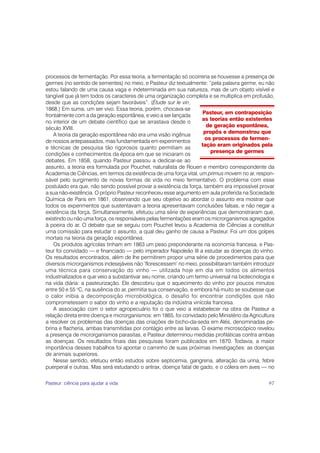 processos de fermentação. Por essa teoria, a fermentação só ocorreria se houvesse a presença de
germes (no sentido de sementes) no meio, e Pasteur diz textualmente: “pela palavra germe, eu não
estou falando de uma causa vaga e indeterminada em sua natureza, mas de um objeto visível e
tangível que já tem todos os caracteres de uma organização completa e se multiplica em profusão,
desde que as condições sejam favoráveis”. (Étude sur le vin,
1868.) Em suma, um ser vivo. Essa teoria, porém, chocava-se
                                                                    Pasteur, em contraposição
frontalmente com a da geração espontânea, e veio a ser lançada
                                                                    as teorias então existentes
no interior de um debate científico que se arrastava desde o
                                                                      de geração espontânea,
século XVIII.
                                                                     propôs e demonstrou que
    A teoria da geração espontânea não era uma visão ingênua
                                                                     os processos de fermen-
de nossos antepassados, mas fundamentada em experimentos
                                                                    tação eram originados pela
e técnicas de pesquisa tão rigorosos quanto permitiam as
                                                                       presença de germes
condições e conhecimentos da época em que se iniciaram os
debates. Em 1858, quando Pasteur passou a dedicar-se ao
assunto, a teoria era formulada por Pouchet, naturalista de Rouen e membro correspondente da
Academia de Ciências, em termos da existência de uma força vital, um primus movem no ar, respon-
sável pelo surgimento de novas formas de vida no meio fermentativo. O problema com esse
postulado era que, não sendo possível provar a existência da força, também era impossível provar
a sua não-existência. O próprio Pasteur reconheceu esse argumento em aula proferida na Sociedade
Química de Paris em 1861, observando que seu objetivo ao abordar o assunto era mostrar que
todos os experimentos que sustentavam a teoria apresentavam conclusões falsas, e não negar a
existência da força. Simultaneamente, efetuou uma série de experiências que demonstraram que,
existindo ou não uma força, os responsáveis pelas fermentações eram os microrganismos agregados
à poeira do ar. O debate que se seguiu com Pouchet levou a Academia de Ciências a constituir
uma comissão para estudar o assunto, a qual deu ganho de causa a Pasteur. Foi um dos golpes
mortais na teoria da geração espontânea.
    Os produtos agrícolas tinham em 1863 um peso preponderante na economia francesa, e Pas-
teur foi convidado — e financiado — pelo imperador Napoleão III a estudar as doenças do vinho.
Os resultados encontrados, além de lhe permitirem propor uma série de procedimentos para que
diversos microrganismos indesejáveis não ‘florescessem’ no meio, possibilitaram também introduzir
uma técnica para conservação do vinho — utilizada hoje em dia em todos os alimentos
industrializados e que veio a substantivar seu nome, criando um termo universal na biotecnologia e
na vida diária: a pasteurização. Ele descobriu que o aquecimento do vinho por poucos minutos
entre 50 e 55 oC, na ausência do ar, permitia sua conservação, e embora há muito se soubesse que
o calor inibia a decomposição microbiológica, o desafio foi encontrar condições que não
comprometessem o sabor do vinho e a reputação da indústria vinícola francesa.
    A associação com o setor agropecuário foi o que veio a estabelecer na obra de Pasteur a
relação direta entre doença e microrganismos: em 1865, foi convidado pelo Ministério da Agricultura
a resolver os problemas das doenças das criações de bicho-da-seda em Alés, denominadas pe-
brina e flacheria, ambas transmitidas por contágio entre as larvas. O exame microscópico revelou
a presença de microrganismos parasitas, e Pasteur determinou medidas profiláticas contra ambas
as doenças. Os resultados finais das pesquisas foram publicados em 1870. Todavia, a maior
importância desses trabalhos foi apontar o caminho de suas próximas investigações: as doenças
de animais superiores.
    Nesse sentido, efetuou então estudos sobre septicemia, gangrena, alteração da urina, febre
puerperal e outras. Mas será estudando o antrax, doença fatal de gado, e o cólera em aves — no

Pasteur: ciência para ajudar a vida                                                             97
 
