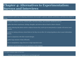 Chapter 4: Alternatives to Experimentation:
Surveys and Interviews
Survey research: useful way of obtaining information about people’s opinions, attitudes, preferences, and behaviors simply by
asking
Examples: telephone surveys, election polls, television ratings, and customer satisfaction surveys
-gather data about experiences, feelings, thoughts, and motives that are hard to observe directly
-useful collecting data about sensitive subjects because they can be given anonymously so people will answer more
honestly
-useful for making inferences about behavior but they do not allow for testing hypotheses about causal relationships
directly
-used in conjunction with other research designs
-gather large amounts of data efficiently
-low in manipulation; range from low to high imposition units
-responses can be limited (yes or no questions) or free response
Two most common types of surveys:
-Written questionnaires: handed out or sent through mail
 