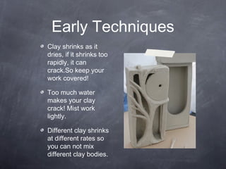 Early Techniques
Clay shrinks as it
dries, if it shrinks too
rapidly, it can
crack.So keep your
work covered!
Too much water
makes your clay
crack! Mist work
lightly.
Different clay shrinks
at different rates so
you can not mix
different clay bodies.
 