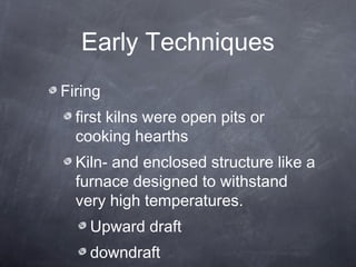 Early Techniques
Firing
first kilns were open pits or
cooking hearths
Kiln- and enclosed structure like a
furnace designed to withstand
very high temperatures.
Upward draft
downdraft
 