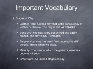 Important Vocabulary
Stages of Clay:
Leather Hard- Unfired clay that is the consistency of
leather or cheese. The clay is still WORKABLE.
Bone Dry- The clay is dry but unfired and easily
breaks. The clay is NOT workable.
Bisque- Your clay has been fired once but is still
porous. This is when we glaze.
Maturity- The point at which the glaze or ware has
become vitreous.
Greenware- All unfired stages of clay
 