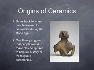 Dates back to when
people learned to
control fire during the
stone age.
One theory suggest
that people would
make clay sculptures
to help tell a story or
for religious
ceremonies.
Origins of Ceramics
 