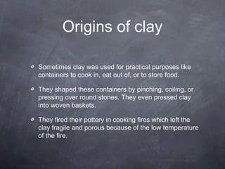 Origins of clay
Sometimes clay was used for practical purposes like
containers to cook in, eat out of, or to store food.
They shaped these containers by pinching, coiling, or
pressing over round stones. They even pressed clay
into woven baskets.
They fired their pottery in cooking fires which left the
clay fragile and porous because of the low temperature
of the fire.
 