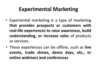 Experimental Marketing
• Experiential marketing is a type of marketing
that provides prospects or customers with
real-life experiences to raise awareness, build
understanding, or increase sales of products
or services.
• These experiences can be offline, such as live
events, trade shows, demo days, etc., or
online webinars and conferences
 