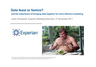 Data feast or famine?
and the importance of bringing data together for more effective marketing

Justin A    th E     i Marketing Services, 3rd N
J ti Armsworth, Experian M k ti S i            November 2011
                                                    b




© 2011 Experian Limited. All rights reserved. Experian and the marks used herein are service marks or registered trademarks of Experian Limited.
 Other product and company names mentioned herein may be the trademarks of their respective owners. No part of this copyrighted work
 may be reproduced, modified, or distributed in any form or manner without the prior written permission of Experian Limited.
 