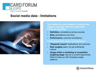 Social media data - limitations
This medium is new, adoption is uneven and
usage is evolving‒ there are reasonable
concerns regarding:
 Definition, consistency across sources
 Data, persistence over time
 Performance, outcome consistency
These issues limit usage considerations:
 ‘Disparate impact’ implications are unknown.
 Risk insights seem not yet sufficiently
mature
 Usage within a marketing or acquisition
targeting stage may be a current opportunity.
Need to keep up with changing usage
patterns.
 