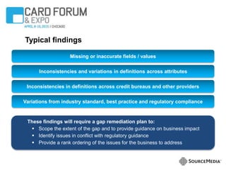 Typical findings
These findings will require a gap remediation plan to:
 Scope the extent of the gap and to provide guidance on business impact
 Identify issues in conflict with regulatory guidance
 Provide a rank ordering of the issues for the business to address
Variations from industry standard, best practice and regulatory compliance
Inconsistencies and variations in definitions across attributes
Inconsistencies in definitions across credit bureaus and other providers
Missing or inaccurate fields / values
 