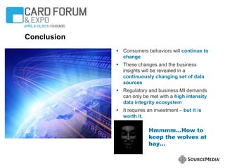 Conclusion
 Consumers behaviors will continue to
change
 These changes and the business
insights will be revealed in a
continuously changing set of data
sources
 Regulatory and business MI demands
can only be met with a high intensity
data integrity ecosystem
 It requires an investment – but it is
worth it.
Hmmmm…How to
keep the wolves at
bay…
 