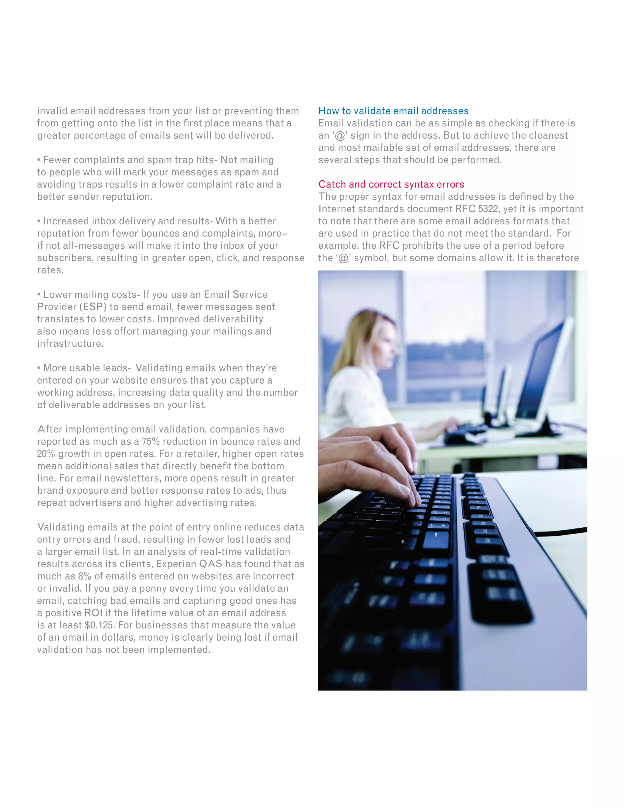 invalid email addresses from your list or preventing them
from getting onto the list in the first place means that a
greater percentage of emails sent will be delivered.
• Fewer complaints and spam trap hits- Not mailing
to people who will mark your messages as spam and
avoiding traps results in a lower complaint rate and a
better sender reputation.
• Increased inbox delivery and results-With a better
reputation from fewer bounces and complaints, more–
if not all-messages will make it into the inbox of your
subscribers, resulting in greater open, click, and response
rates.
• Lower mailing costs- If you use an Email Service
Provider (ESP) to send email, fewer messages sent
translates to lower costs. Improved deliverability
also means less effort managing your mailings and
infrastructure.
• More usable leads- Validating emails when they’re
entered on your website ensures that you capture a
working address, increasing data quality and the number
of deliverable addresses on your list.
After implementing email validation, companies have
reported as much as a 75% reduction in bounce rates and
20% growth in open rates. For a retailer, higher open rates
mean additional sales that directly benefit the bottom
line. For email newsletters, more opens result in greater
brand exposure and better response rates to ads, thus
repeat advertisers and higher advertising rates.
Validating emails at the point of entry online reduces data
entry errors and fraud, resulting in fewer lost leads and
a larger email list. In an analysis of real-time validation
results across its clients, Experian QAS has found that as
much as 8% of emails entered on websites are incorrect
or invalid. If you pay a penny every time you validate an
email, catching bad emails and capturing good ones has
a positive ROI if the lifetime value of an email address
is at least $0.125. For businesses that measure the value
of an email in dollars, money is clearly being lost if email
validation has not been implemented.
How to validate email addresses
Email validation can be as simple as checking if there is
an ‘@’ sign in the address. But to achieve the cleanest
and most mailable set of email addresses, there are
several steps that should be performed.
Catch and correct syntax errors
The proper syntax for email addresses is defined by the
Internet standards document RFC 5322, yet it is important
to note that there are some email address formats that
are used in practice that do not meet the standard. For
example, the RFC prohibits the use of a period before
the ‘@’ symbol, but some domains allow it. It is therefore
 