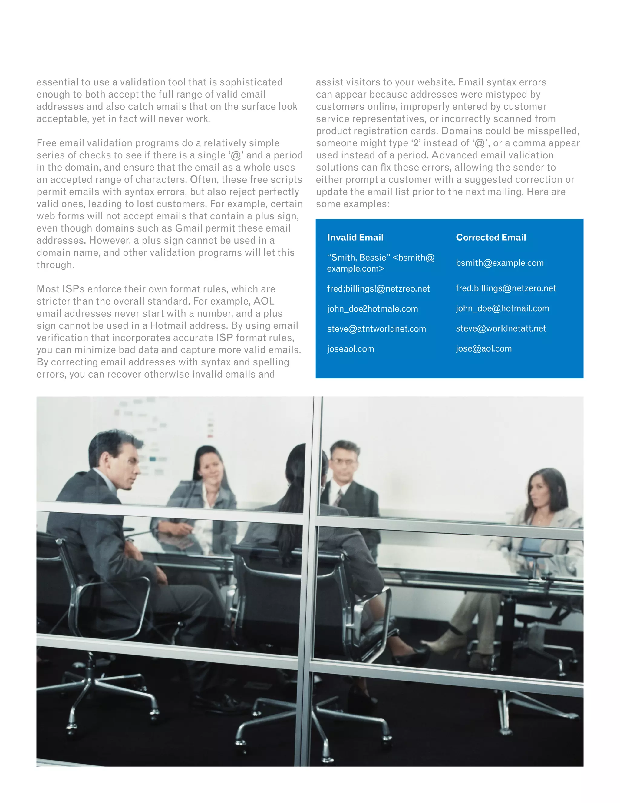 essential to use a validation tool that is sophisticated
enough to both accept the full range of valid email
addresses and also catch emails that on the surface look
acceptable, yet in fact will never work.
Free email validation programs do a relatively simple
series of checks to see if there is a single ‘@’ and a period
in the domain, and ensure that the email as a whole uses
an accepted range of characters. Often, these free scripts
permit emails with syntax errors, but also reject perfectly
valid ones, leading to lost customers. For example, certain
web forms will not accept emails that contain a plus sign,
even though domains such as Gmail permit these email
addresses. However, a plus sign cannot be used in a
domain name, and other validation programs will let this
through.
Most ISPs enforce their own format rules, which are
stricter than the overall standard. For example, AOL
email addresses never start with a number, and a plus
sign cannot be used in a Hotmail address. By using email
verification that incorporates accurate ISP format rules,
you can minimize bad data and capture more valid emails.
By correcting email addresses with syntax and spelling
errors, you can recover otherwise invalid emails and
assist visitors to your website. Email syntax errors
can appear because addresses were mistyped by
customers online, improperly entered by customer
service representatives, or incorrectly scanned from
product registration cards. Domains could be misspelled,
someone might type ‘2’ instead of ‘@’, or a comma appear
used instead of a period. Advanced email validation
solutions can fix these errors, allowing the sender to
either prompt a customer with a suggested correction or
update the email list prior to the next mailing. Here are
some examples:
Invalid Email
“Smith, Bessie” <bsmith@
example.com>
fred;billings!@netzreo.net
john_doe2hotmale.com
steve@atntworldnet.com
joseaol.com
Corrected Email
bsmith@example.com
fred.billings@netzero.net
john_doe@hotmail.com
steve@worldnetatt.net
jose@aol.com
 