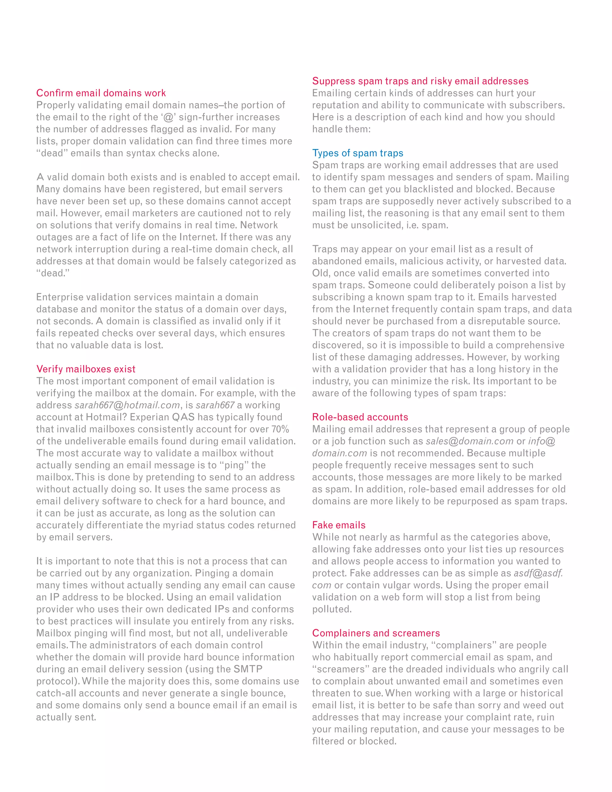 Confirm email domains work
Properly validating email domain names–the portion of
the email to the right of the ‘@’ sign-further increases
the number of addresses flagged as invalid. For many
lists, proper domain validation can find three times more
“dead” emails than syntax checks alone.
A valid domain both exists and is enabled to accept email.
Many domains have been registered, but email servers
have never been set up, so these domains cannot accept
mail. However, email marketers are cautioned not to rely
on solutions that verify domains in real time. Network
outages are a fact of life on the Internet. If there was any
network interruption during a real-time domain check, all
addresses at that domain would be falsely categorized as
“dead.”
Enterprise validation services maintain a domain
database and monitor the status of a domain over days,
not seconds. A domain is classified as invalid only if it
fails repeated checks over several days, which ensures
that no valuable data is lost.
Verify mailboxes exist
The most important component of email validation is
verifying the mailbox at the domain. For example, with the
address sarah667@hotmail.com, is sarah667 a working
account at Hotmail? Experian QAS has typically found
that invalid mailboxes consistently account for over 70%
of the undeliverable emails found during email validation.
The most accurate way to validate a mailbox without
actually sending an email message is to “ping” the
mailbox.This is done by pretending to send to an address
without actually doing so. It uses the same process as
email delivery software to check for a hard bounce, and
it can be just as accurate, as long as the solution can
accurately differentiate the myriad status codes returned
by email servers.
It is important to note that this is not a process that can
be carried out by any organization. Pinging a domain
many times without actually sending any email can cause
an IP address to be blocked. Using an email validation
provider who uses their own dedicated IPs and conforms
to best practices will insulate you entirely from any risks.
Mailbox pinging will find most, but not all, undeliverable
emails.The administrators of each domain control
whether the domain will provide hard bounce information
during an email delivery session (using the SMTP
protocol).While the majority does this, some domains use
catch-all accounts and never generate a single bounce,
and some domains only send a bounce email if an email is
actually sent.
Suppress spam traps and risky email addresses
Emailing certain kinds of addresses can hurt your
reputation and ability to communicate with subscribers.
Here is a description of each kind and how you should
handle them:
Types of spam traps
Spam traps are working email addresses that are used
to identify spam messages and senders of spam. Mailing
to them can get you blacklisted and blocked. Because
spam traps are supposedly never actively subscribed to a
mailing list, the reasoning is that any email sent to them
must be unsolicited, i.e. spam.
Traps may appear on your email list as a result of
abandoned emails, malicious activity, or harvested data.
Old, once valid emails are sometimes converted into
spam traps. Someone could deliberately poison a list by
subscribing a known spam trap to it. Emails harvested
from the Internet frequently contain spam traps, and data
should never be purchased from a disreputable source.
The creators of spam traps do not want them to be
discovered, so it is impossible to build a comprehensive
list of these damaging addresses. However, by working
with a validation provider that has a long history in the
industry, you can minimize the risk. Its important to be
aware of the following types of spam traps:
Role-based accounts
Mailing email addresses that represent a group of people
or a job function such as sales@domain.com or info@
domain.com is not recommended. Because multiple
people frequently receive messages sent to such
accounts, those messages are more likely to be marked
as spam. In addition, role-based email addresses for old
domains are more likely to be repurposed as spam traps.
Fake emails
While not nearly as harmful as the categories above,
allowing fake addresses onto your list ties up resources
and allows people access to information you wanted to
protect. Fake addresses can be as simple as asdf@asdf.
com or contain vulgar words. Using the proper email
validation on a web form will stop a list from being
polluted.
Complainers and screamers
Within the email industry, “complainers” are people
who habitually report commercial email as spam, and
“screamers” are the dreaded individuals who angrily call
to complain about unwanted email and sometimes even
threaten to sue.When working with a large or historical
email list, it is better to be safe than sorry and weed out
addresses that may increase your complaint rate, ruin
your mailing reputation, and cause your messages to be
filtered or blocked.
 