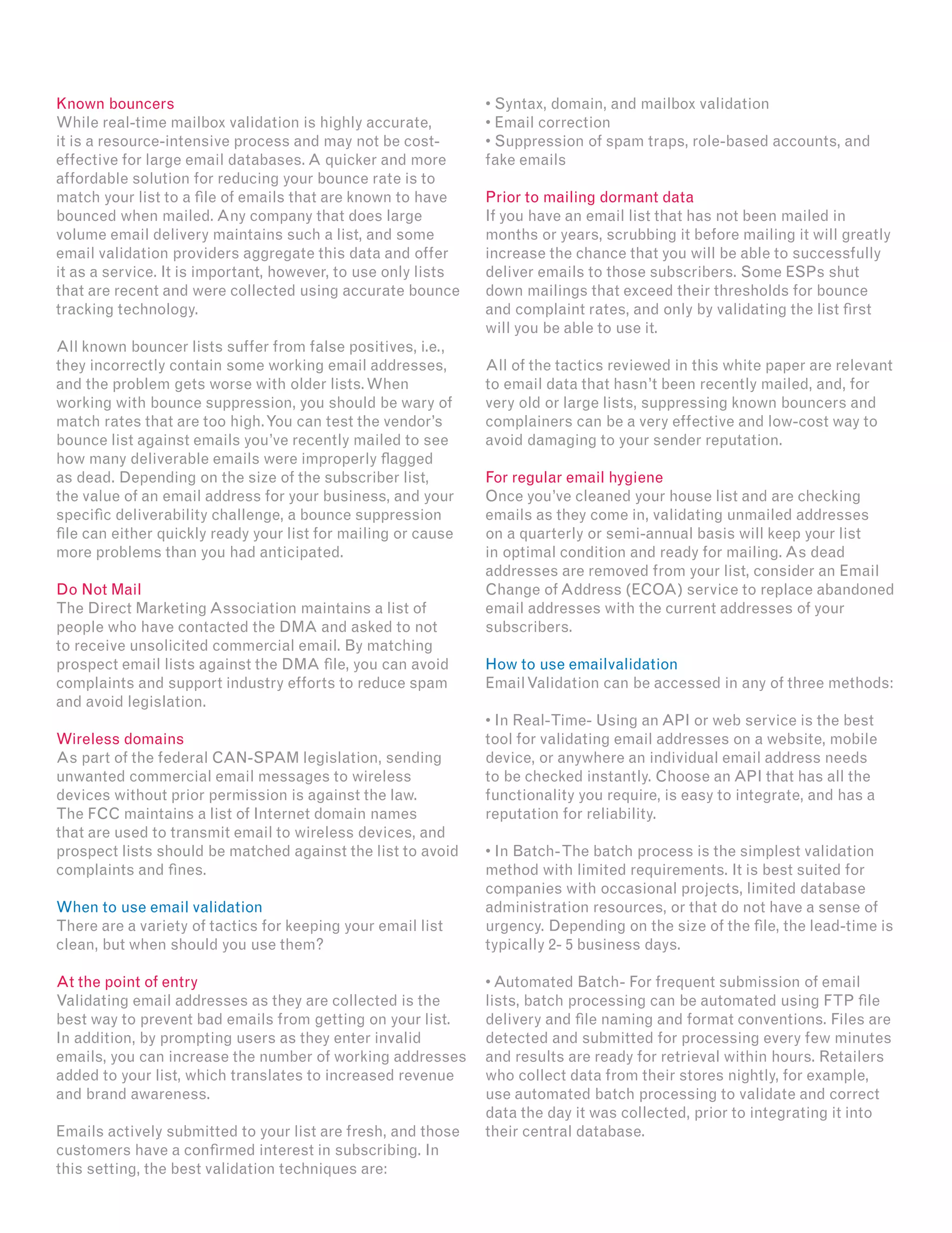 Known bouncers
While real-time mailbox validation is highly accurate,
it is a resource-intensive process and may not be cost-
effective for large email databases. A quicker and more
affordable solution for reducing your bounce rate is to
match your list to a file of emails that are known to have
bounced when mailed. Any company that does large
volume email delivery maintains such a list, and some
email validation providers aggregate this data and offer
it as a service. It is important, however, to use only lists
that are recent and were collected using accurate bounce
tracking technology.
All known bouncer lists suffer from false positives, i.e.,
they incorrectly contain some working email addresses,
and the problem gets worse with older lists.When
working with bounce suppression, you should be wary of
match rates that are too high.You can test the vendor’s
bounce list against emails you’ve recently mailed to see
how many deliverable emails were improperly flagged
as dead. Depending on the size of the subscriber list,
the value of an email address for your business, and your
specific deliverability challenge, a bounce suppression
file can either quickly ready your list for mailing or cause
more problems than you had anticipated.
Do Not Mail
The Direct Marketing Association maintains a list of
people who have contacted the DMA and asked to not
to receive unsolicited commercial email. By matching
prospect email lists against the DMA file, you can avoid
complaints and support industry efforts to reduce spam
and avoid legislation.
Wireless domains
As part of the federal CAN-SPAM legislation, sending
unwanted commercial email messages to wireless
devices without prior permission is against the law.
The FCC maintains a list of Internet domain names
that are used to transmit email to wireless devices, and
prospect lists should be matched against the list to avoid
complaints and fines.
When to use email validation
There are a variety of tactics for keeping your email list
clean, but when should you use them?
At the point of entry
Validating email addresses as they are collected is the
best way to prevent bad emails from getting on your list.
In addition, by prompting users as they enter invalid
emails, you can increase the number of working addresses
added to your list, which translates to increased revenue
and brand awareness.
Emails actively submitted to your list are fresh, and those
customers have a confirmed interest in subscribing. In
this setting, the best validation techniques are:
• Syntax, domain, and mailbox validation
• Email correction
• Suppression of spam traps, role-based accounts, and
fake emails
Prior to mailing dormant data
If you have an email list that has not been mailed in
months or years, scrubbing it before mailing it will greatly
increase the chance that you will be able to successfully
deliver emails to those subscribers. Some ESPs shut
down mailings that exceed their thresholds for bounce
and complaint rates, and only by validating the list first
will you be able to use it.
All of the tactics reviewed in this white paper are relevant
to email data that hasn’t been recently mailed, and, for
very old or large lists, suppressing known bouncers and
complainers can be a very effective and low-cost way to
avoid damaging to your sender reputation.
For regular email hygiene
Once you’ve cleaned your house list and are checking
emails as they come in, validating unmailed addresses
on a quarterly or semi-annual basis will keep your list
in optimal condition and ready for mailing. As dead
addresses are removed from your list, consider an Email
Change of Address (ECOA) service to replace abandoned
email addresses with the current addresses of your
subscribers.
How to use emailvalidation
EmailValidation can be accessed in any of three methods:
• In Real-Time- Using an API or web service is the best
tool for validating email addresses on a website, mobile
device, or anywhere an individual email address needs
to be checked instantly. Choose an API that has all the
functionality you require, is easy to integrate, and has a
reputation for reliability.
• In Batch-The batch process is the simplest validation
method with limited requirements. It is best suited for
companies with occasional projects, limited database
administration resources, or that do not have a sense of
urgency. Depending on the size of the file, the lead-time is
typically 2- 5 business days.
• Automated Batch- For frequent submission of email
lists, batch processing can be automated using FTP file
delivery and file naming and format conventions. Files are
detected and submitted for processing every few minutes
and results are ready for retrieval within hours. Retailers
who collect data from their stores nightly, for example,
use automated batch processing to validate and correct
data the day it was collected, prior to integrating it into
their central database.
 