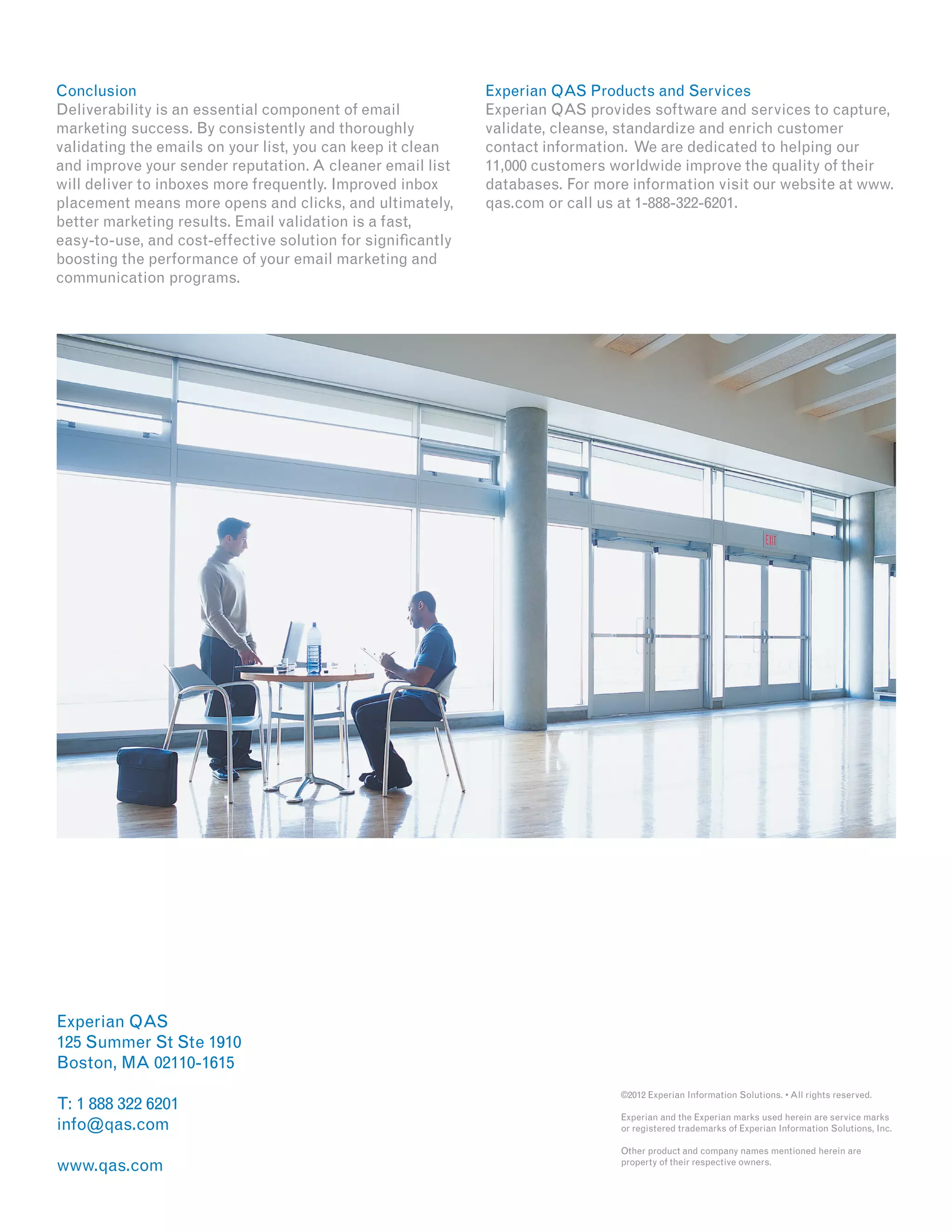 Experian QAS
125 Summer St Ste 1910
Boston, MA 02110-1615
T: 1 888 322 6201
info@qas.com
www.qas.com
Conclusion
Deliverability is an essential component of email
marketing success. By consistently and thoroughly
validating the emails on your list, you can keep it clean
and improve your sender reputation. A cleaner email list
will deliver to inboxes more frequently. Improved inbox
placement means more opens and clicks, and ultimately,
better marketing results. Email validation is a fast,
easy-to-use, and cost-effective solution for significantly
boosting the performance of your email marketing and
communication programs.
Experian QAS Products and Services
Experian QAS provides software and services to capture,
validate, cleanse, standardize and enrich customer
contact information. We are dedicated to helping our
11,000 customers worldwide improve the quality of their
databases. For more information visit our website at www.
qas.com or call us at 1-888-322-6201.
©2012 Experian Information Solutions. • All rights reserved.
Experian and the Experian marks used herein are service marks
or registered trademarks of Experian Information Solutions, Inc.
Other product and company names mentioned herein are
property of their respective owners.
 