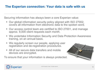 Securing information has always been a core Experian value: Our global information security policy aligned with ISO 27002, covers all information from electronic data to the spoken word. Our access control team are certified to ISO 27001, and manage approx. 9,000 client requests each month.  We undertake Information Security and Data Protection Awareness training, on an annual basis. We regularly screen our people, applying user  registration and de-registration procedures.  All of our secure data transfers and mobile devices are encrypted. To ensure that your information is always protected. The Experian connection: Your data is safe with us 