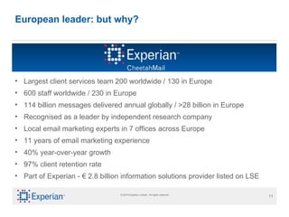 European leader: but why? Largest client services team 200 worldwide / 130 in Europe 600 staff worldwide / 230 in Europe 114 billion messages delivered annual globally / >28 billion in Europe  Recognised as a leader by independent research company Local email marketing experts in 7 offices across Europe 11 years of email marketing experience 40% year-over-year growth 97% client retention rate Part of Experian -  €  2.8 billion information solutions provider listed on LSE 