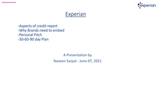 Experian
-Aspects of credit report
-Why Brands need to embed
-Personal Pitch
-30-60-90 day Plan
A Presentation by
Naveen Sarpal - June 07, 2021
 