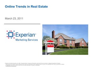 Online Trends in Real Estate


March 23, 2011




© Experian Information Solutions, Inc. 2009. All rights reserved. Experian and the marks used herein are service marks or registered trademarks of Experian.
 Other product and company names mentioned herein may be the trademarks of their respective owners. No part of this copyrighted work may be reproduced, modified,
 or distributed in any form or manner without the prior written permission of Experian CheetahMail.
 Confidential and proprietary.
 