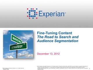 Fine-Tuning Content
                                                                  The Road to Search and
                                                                  Audience Segmentation


                                                                  December 13, 2012



                                                                  ©2012 Experian Information Solutions, Inc. All rights reserved. Experian and the marks used herein are service marks or registered trademarks of
                                                                   Experian Information Solutions, Inc. Other product and company names mentioned herein are the trademarks of their respective owners.
©2012 Experian Information Solutions, Inc. All rights reserved.    No part of this copyrighted work may be reproduced, modified, or distributed in any form or manner without the prior written permission of Experian.
 Experian Public.                                                  Experian Public.                                                                                                                                       1
 