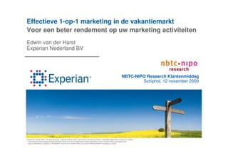 Effectieve 1-op-1 marketing in de vakantiemarkt
Voor een beter rendement op uw marketing activiteiten
Edwin van der Harst
Experian Nederland BV




                                                                                                                                NBTC-NIPO Research Klantenmiddag
                                                                                                                                        Schiphol, 12 november 2009




© Experian Limited 2009. All rights reserved. Experian and the marks used herein are service marks or registered trademarks of Experian Limited.
 Other product and company names mentioned herein may be the trademarks of their respective owners. No part of this copyrighted work
 may be reproduced, modified, or distributed in any form or manner without the prior written permission of Experian Limited.
 