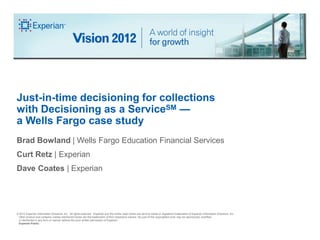 Just-in-time decisioning for collections
with Decisioning as a ServiceSM —
a Wells Fargo case study
Brad Bowland | Wells Fargo Education Financial Services
Curt Retz | Experian
Dave Coates | Experian




© 2012 Experian Information Solutions, Inc. All rights reserved. Experian and the marks used herein are service marks or registered trademarks of Experian Information Solutions, Inc.
 Other product and company names mentioned herein are the trademarks of their respective owners. No part of this copyrighted work may be reproduced, modified,
 or distributed in any form or manner without the prior written permission of Experian.
 Experian Public.
 