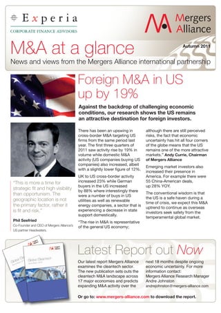 M&A at a glance                                                                                        Autumn 2011


News and views from the Mergers Alliance international partnership

                                           Foreign M&A in US
                                           up by 19%
                                           Against the backdrop of challenging economic
                                           conditions, our research shows the US remains
                                           an attractive destination for foreign investors.

                                           There has been an upswing in           although there are still perceived
                                           cross-border M&A targeting US          risks, the fact that economic
                                           firms from the same period last        uncertainty has hit all four corners
                                           year. The first three quarters of      of the globe means that the US
                                           2011 saw activity rise by 19% in       remains one of the more attractive
                                           volume while domestic M&A              markets.” Andy Currie, Chairman
                                           activity (US companies buying US       of Mergers Alliance
                                           companies) also increased, albeit
                                                                                  Emerging market investors also
                                           with a slightly lower figure of 12%.
                                                                                  increased their presence in
                                           UK to US cross-border activity         America. For example there were
“This is more a time for                   increased 23% while German             55 China-American deals,
                                           buyers in the US increased             up 28% YOY.
strategic fit and high visibility          by 88% where interestingly there
than opportunism. The                                                             The conventional wisdom is that
                                           were a number of buys in US
geographic location is not                                                        the US is a safe haven during a
                                           utilities as well as renewable
                                                                                  time of crisis, we expect this M&A
the primary factor, rather it              energy companies, a sector that is
                                                                                  uptrend to continue as overseas
is fit and risk.”                          experiencing a decrease in state
                                                                                  investors seek safety from the
                                           support domestically.
                                                                                  temperamental global market.
Phil Seefried                              “The rise in M&A is representative
Co-Founder and CEO of Mergers Alliance’s
                                           of the general US economy;
US partner Headwaters.




                                           Latest Report out Now
                                           Our latest report Mergers Alliance     next 18 months despite ongoing
                                           examines the cleantech sector.         economic uncertainty. For more
                                           The new publication sets outs the      information contact:
                                           cleantech M&A landscape across         Mergers Alliance Research Manager
                                           17 major economies and predicts        Andre Johnston
                                           expanding M&A activity over the        andrejohnston@mergers-alliance.com

                                           Or go to: www.mergers-alliance.com to download the report.
 