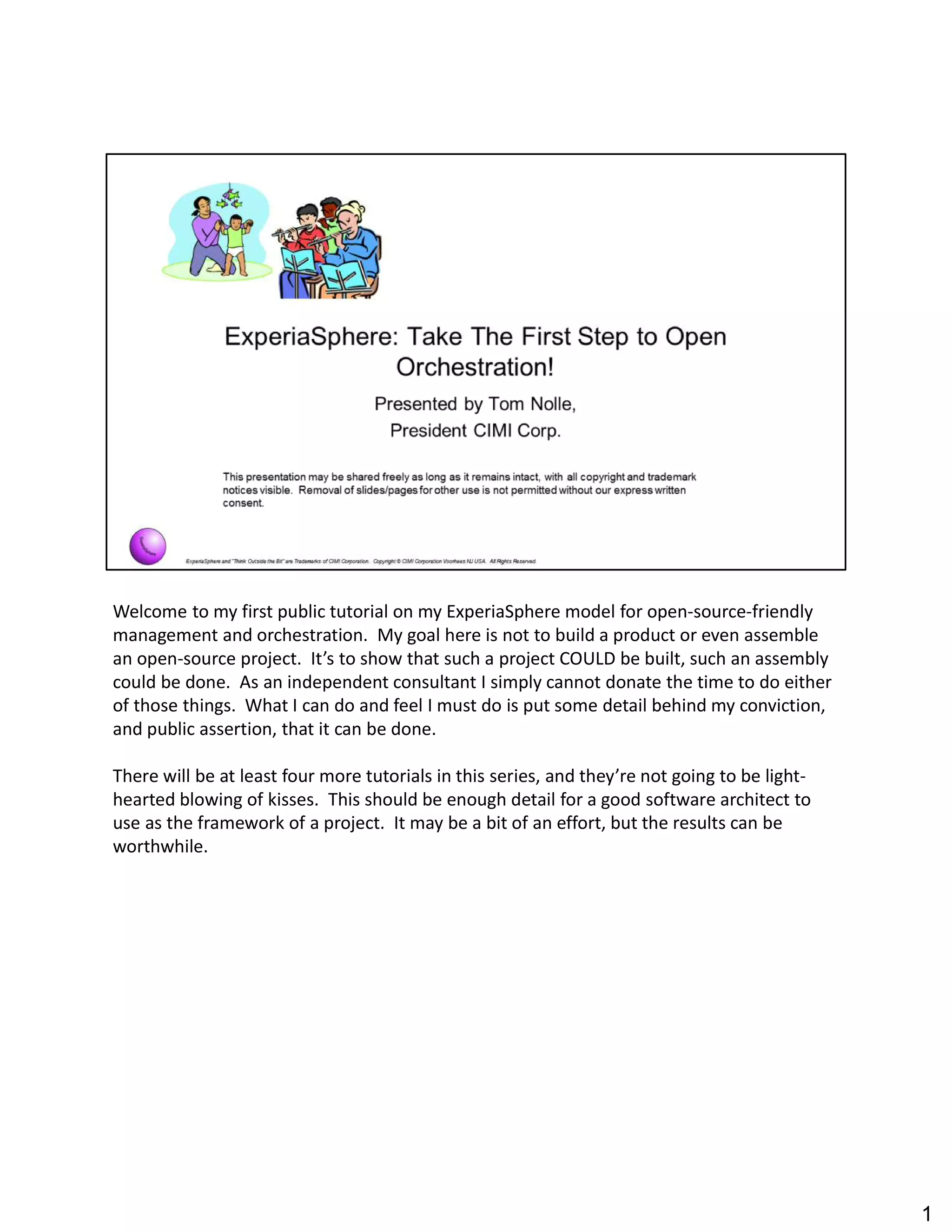 Welcome to my first public tutorial on my ExperiaSphere model for open-source-friendly
management and orchestration. My goal here is not to build a product or even assemble
an open-source project. It s to show that such a project COULD be built, such an assembly
could be done. As an independent consultant I simply cannot donate the time to do either
of those things. What I can do and feel I must do is put some detail behind my conviction,
and public assertion, that it can be done.
There will be at least four more tutorials in this series, and they re not going to be light-
hearted blowing of kisses. This should be enough detail for a good software architect to
use as the framework of a project. It may be a bit of an effort, but the results can be
worthwhile.
1
 