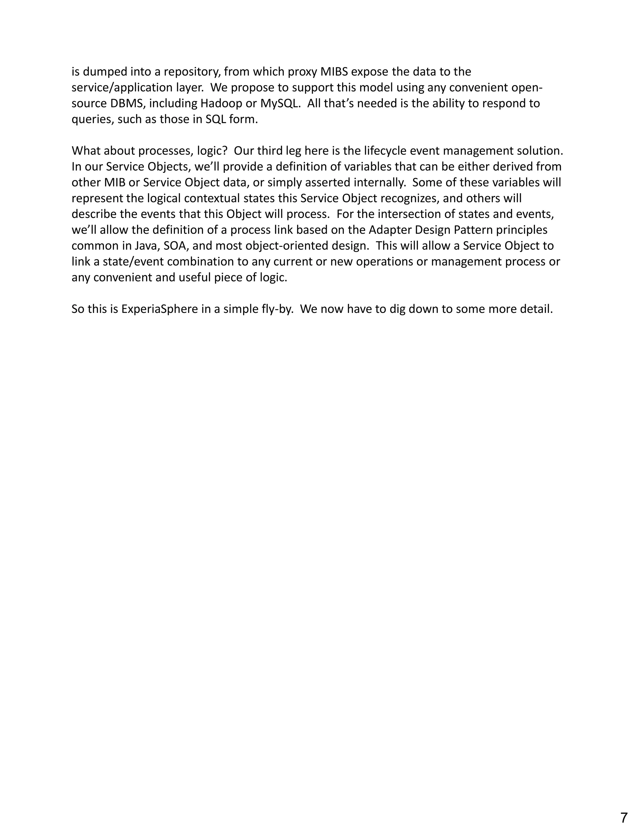 is dumped into a repository, from which proxy MIBS expose the data to the
service/application layer. We propose to support this model using any convenient open-
source DBMS, including Hadoop or MySQL. All that s needed is the ability to respond to
queries, such as those in SQL form.
What about processes, logic? Our third leg here is the lifecycle event management solution.
In our Service Objects, we ll provide a definition of variables that can be either derived from
other MIB or Service Object data, or simply asserted internally. Some of these variables will
represent the logical contextual states this Service Object recognizes, and others will
describe the events that this Object will process. For the intersection of states and events,
we ll allow the definition of a process link based on the Adapter Design Pattern principles
common in Java, SOA, and most object-oriented design. This will allow a Service Object to
link a state/event combination to any current or new operations or management process or
any convenient and useful piece of logic.
So this is ExperiaSphere in a simple fly-by. We now have to dig down to some more detail.
7
 