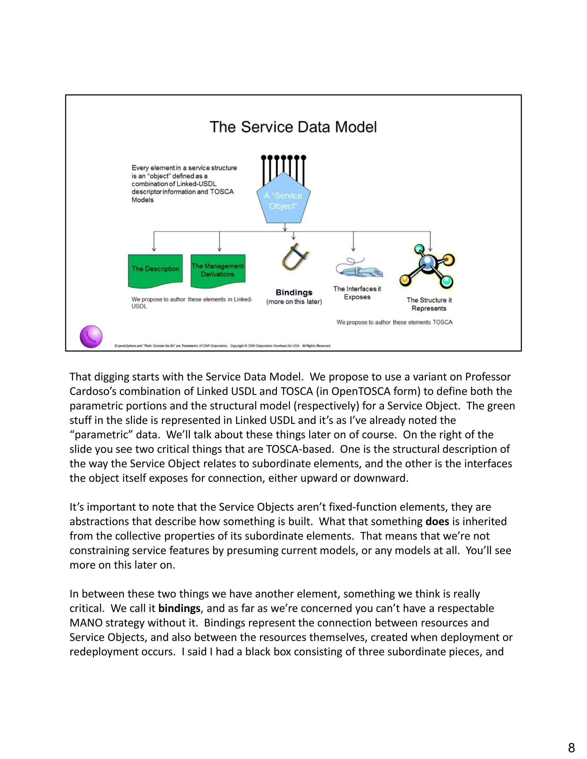 That digging starts with the Service Data Model. We propose to use a variant on Professor
Cardoso s combination of Linked USDL and TOSCA (in OpenTOSCA form) to define both the
parametric portions and the structural model (respectively) for a Service Object. The green
stuff in the slide is represented in Linked USDL and it s as I ve already noted the
parametric data. We ll talk about these things later on of course. On the right of the
slide you see two critical things that are TOSCA-based. One is the structural description of
the way the Service Object relates to subordinate elements, and the other is the interfaces
the object itself exposes for connection, either upward or downward.
It s important to note that the Service Objects aren t fixed-function elements, they are
abstractions that describe how something is built. What that something does is inherited
from the collective properties of its subordinate elements. That means that we re not
constraining service features by presuming current models, or any models at all. You ll see
more on this later on.
In between these two things we have another element, something we think is really
critical. We call it bindings, and as far as we re concerned you can t have a respectable
MANO strategy without it. Bindings represent the connection between resources and
Service Objects, and also between the resources themselves, created when deployment or
redeployment occurs. I said I had a black box consisting of three subordinate pieces, and
8
 