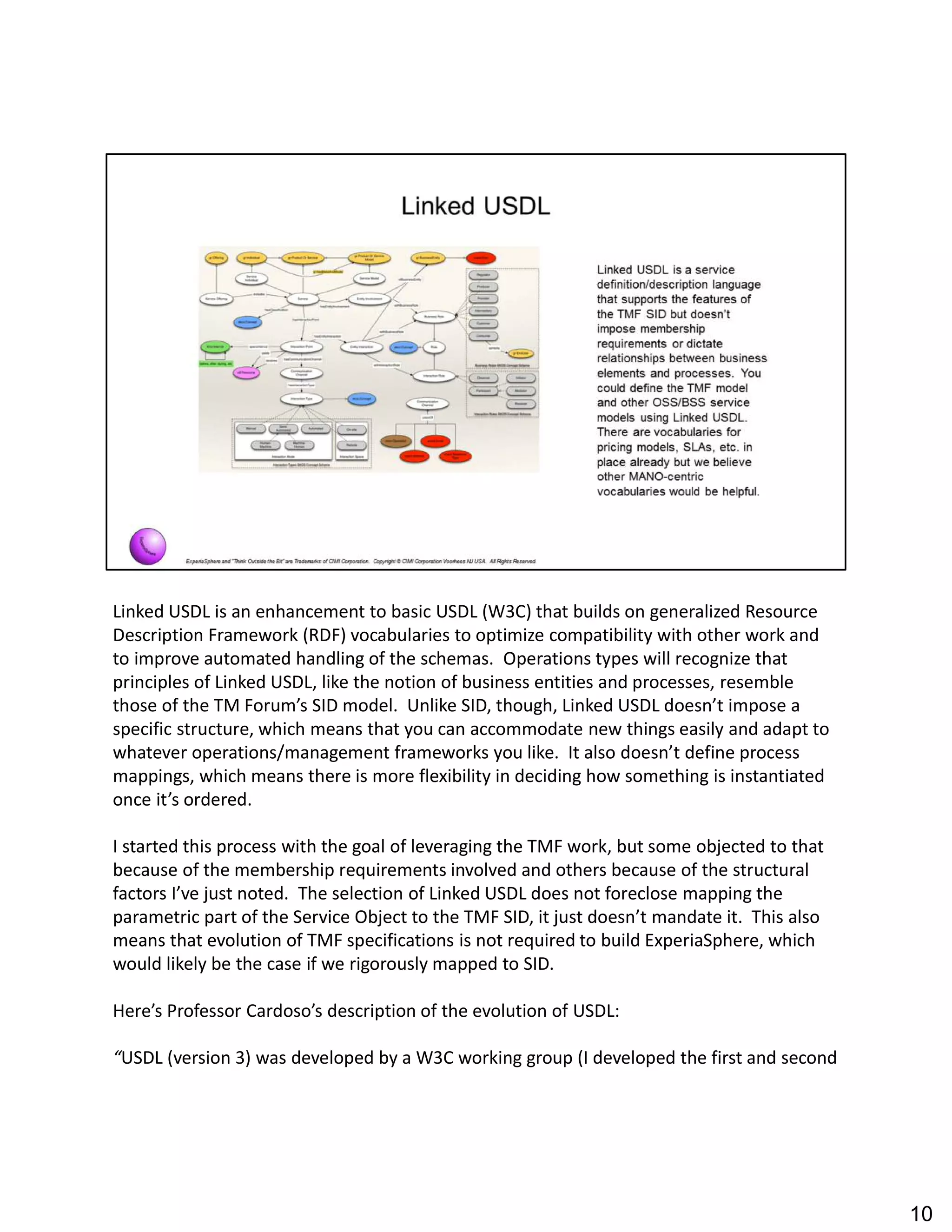 Linked USDL is an enhancement to basic USDL (W3C) that builds on generalized Resource
Description Framework (RDF) vocabularies to optimize compatibility with other work and
to improve automated handling of the schemas. Operations types will recognize that
principles of Linked USDL, like the notion of business entities and processes, resemble
those of the TM Forum s SID model. Unlike SID, though, Linked USDL doesn t impose a
specific structure, which means that you can accommodate new things easily and adapt to
whatever operations/management frameworks you like. It also doesn t define process
mappings, which means there is more flexibility in deciding how something is instantiated
once it s ordered.
I started this process with the goal of leveraging the TMF work, but some objected to that
because of the membership requirements involved and others because of the structural
factors I ve just noted. The selection of Linked USDL does not foreclose mapping the
parametric part of the Service Object to the TMF SID, it just doesn t mandate it. This also
means that evolution of TMF specifications is not required to build ExperiaSphere, which
would likely be the case if we rigorously mapped to SID.
Here s Professor Cardoso s description of the evolution of USDL:
USDL (version 3) was developed by a W3C working group (I developed the first and second
10
 