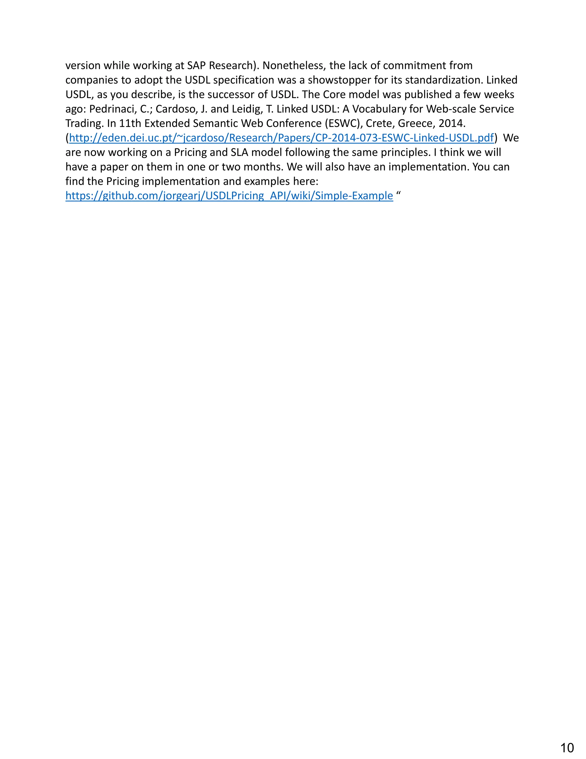 version while working at SAP Research). Nonetheless, the lack of commitment from
companies to adopt the USDL specification was a showstopper for its standardization. Linked
USDL, as you describe, is the successor of USDL. The Core model was published a few weeks
ago: Pedrinaci, C.; Cardoso, J. and Leidig, T. Linked USDL: A Vocabulary for Web-scale Service
Trading. In 11th Extended Semantic Web Conference (ESWC), Crete, Greece, 2014.
(http://eden.dei.uc.pt/~jcardoso/Research/Papers/CP-2014-073-ESWC-Linked-USDL.pdf) We
are now working on a Pricing and SLA model following the same principles. I think we will
have a paper on them in one or two months. We will also have an implementation. You can
find the Pricing implementation and examples here:
https://github.com/jorgearj/USDLPricing_API/wiki/Simple-Example
10
 