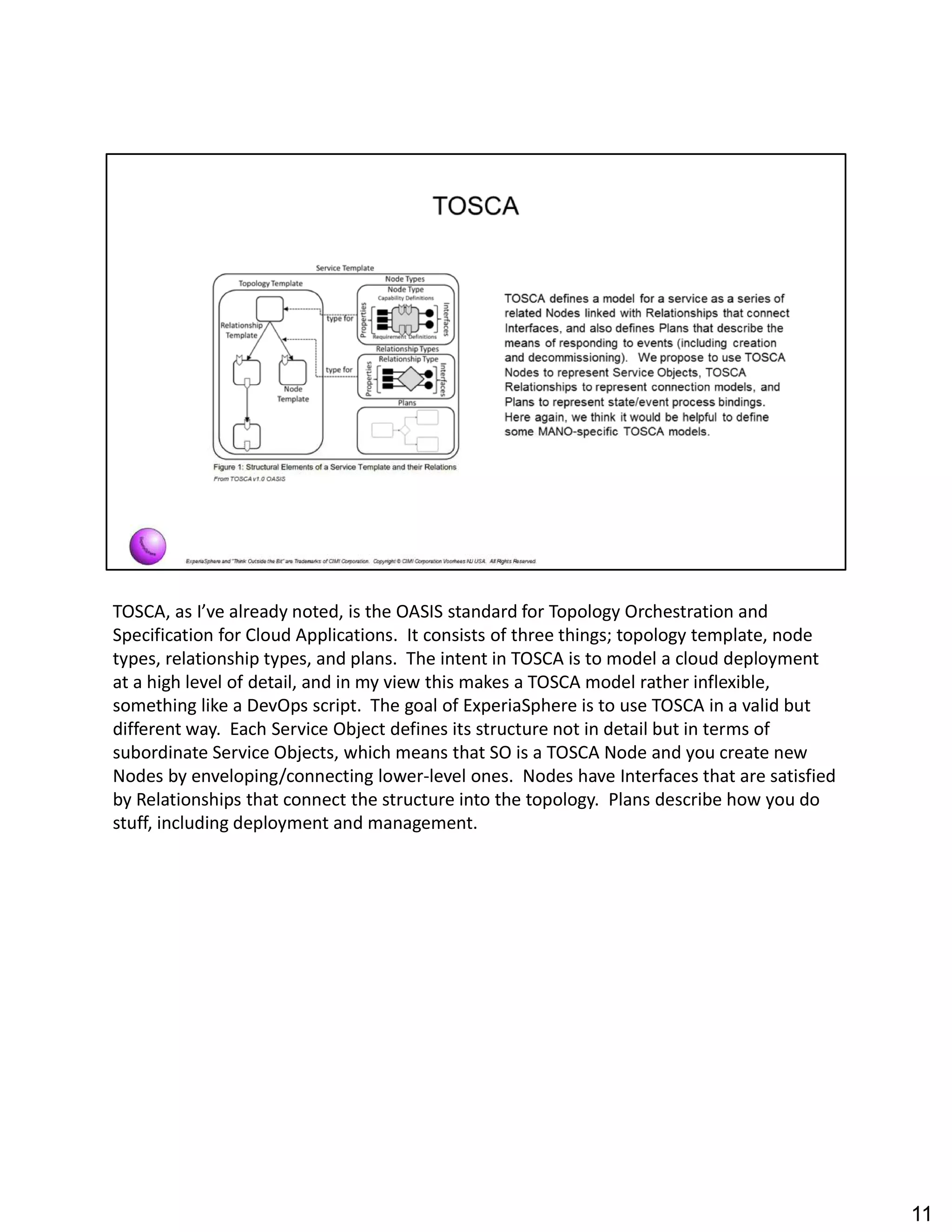TOSCA, as I ve already noted, is the OASIS standard for Topology Orchestration and
Specification for Cloud Applications. It consists of three things; topology template, node
types, relationship types, and plans. The intent in TOSCA is to model a cloud deployment
at a high level of detail, and in my view this makes a TOSCA model rather inflexible,
something like a DevOps script. The goal of ExperiaSphere is to use TOSCA in a valid but
different way. Each Service Object defines its structure not in detail but in terms of
subordinate Service Objects, which means that SO is a TOSCA Node and you create new
Nodes by enveloping/connecting lower-level ones. Nodes have Interfaces that are satisfied
by Relationships that connect the structure into the topology. Plans describe how you do
stuff, including deployment and management.
11
 