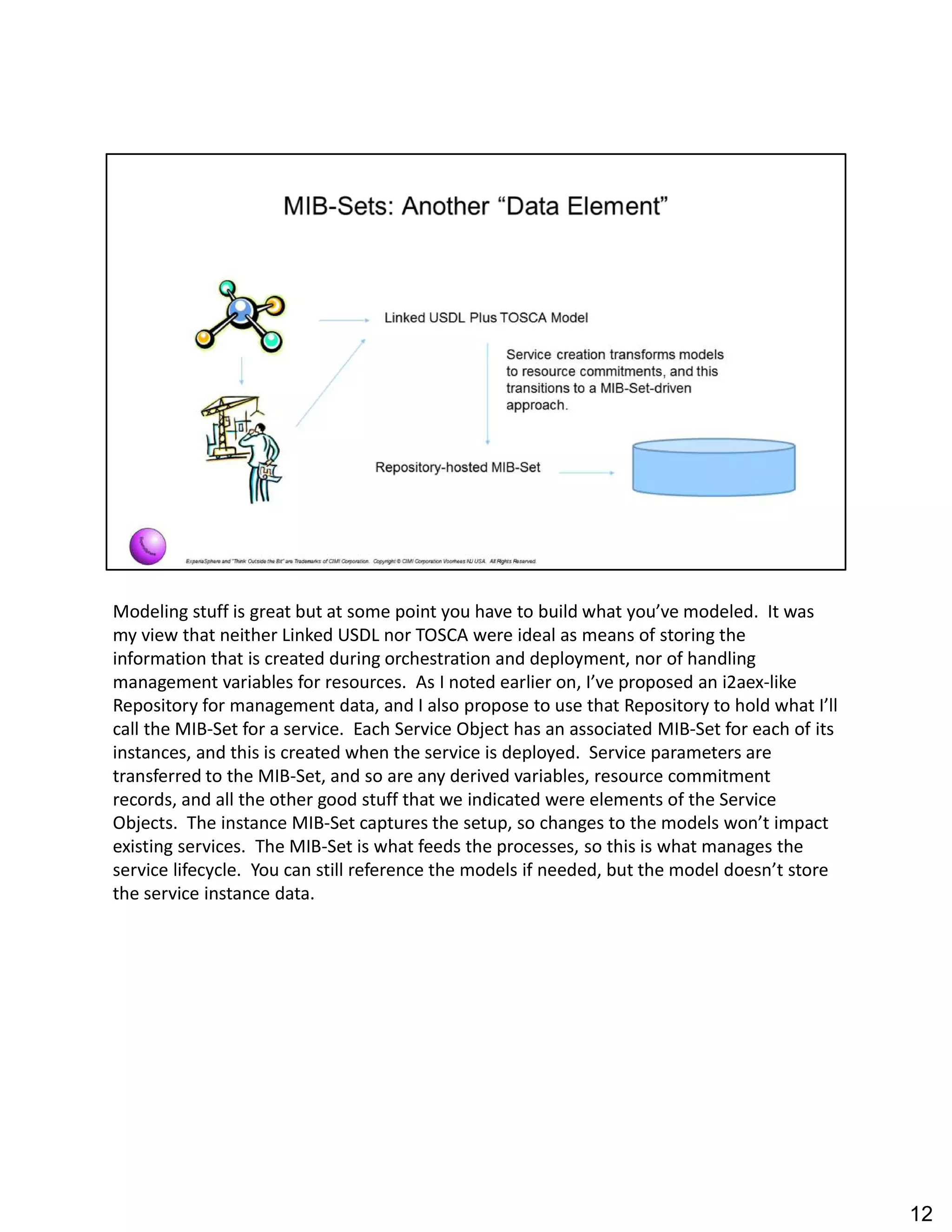 Modeling stuff is great but at some point you have to build what you ve modeled. It was
my view that neither Linked USDL nor TOSCA were ideal as means of storing the
information that is created during orchestration and deployment, nor of handling
management variables for resources. As I noted earlier on, I ve proposed an i2aex-like
Repository for management data, and I also propose to use that Repository to hold what I ll
call the MIB-Set for a service. Each Service Object has an associated MIB-Set for each of its
instances, and this is created when the service is deployed. Service parameters are
transferred to the MIB-Set, and so are any derived variables, resource commitment
records, and all the other good stuff that we indicated were elements of the Service
Objects. The instance MIB-Set captures the setup, so changes to the models won t impact
existing services. The MIB-Set is what feeds the processes, so this is what manages the
service lifecycle. You can still reference the models if needed, but the model doesn t store
the service instance data.
12
 