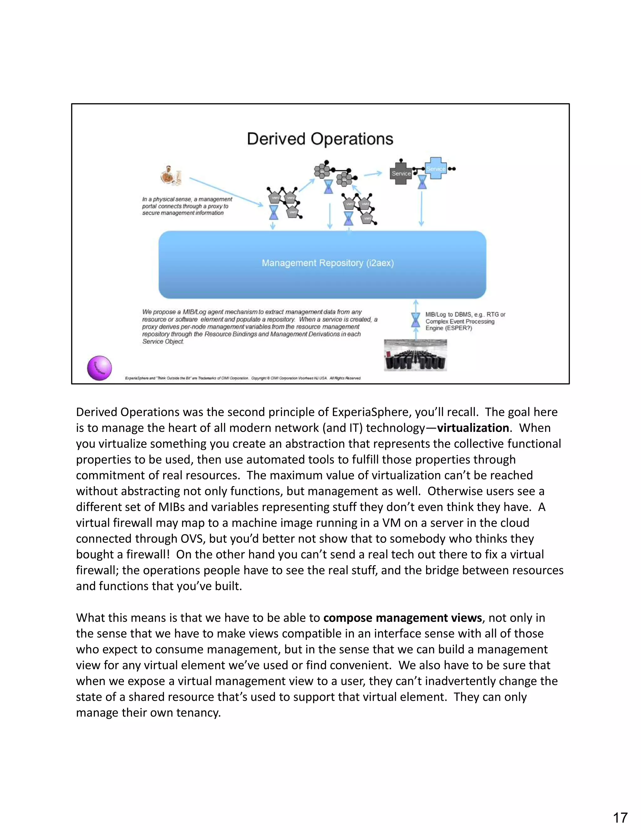 Derived Operations was the second principle of ExperiaSphere, you ll recall. The goal here
is to manage the heart of all modern network (and IT) technology virtualization. When
you virtualize something you create an abstraction that represents the collective functional
properties to be used, then use automated tools to fulfill those properties through
commitment of real resources. The maximum value of virtualization can t be reached
without abstracting not only functions, but management as well. Otherwise users see a
different set of MIBs and variables representing stuff they don t even think they have. A
virtual firewall may map to a machine image running in a VM on a server in the cloud
connected through OVS, but you d better not show that to somebody who thinks they
bought a firewall! On the other hand you can t send a real tech out there to fix a virtual
firewall; the operations people have to see the real stuff, and the bridge between resources
and functions that you ve built.
What this means is that we have to be able to compose management views, not only in
the sense that we have to make views compatible in an interface sense with all of those
who expect to consume management, but in the sense that we can build a management
view for any virtual element we ve used or find convenient. We also have to be sure that
when we expose a virtual management view to a user, they can t inadvertently change the
state of a shared resource that s used to support that virtual element. They can only
manage their own tenancy.
17
 